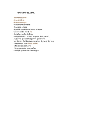 ORACIÓN DE ABRIL

Hermano aullido
Hermano feto
Hermana sangre
Bisnieta enfermedad
Desgracia enteca
Aguarrás secreto que bañas mi alma
Cuando sudas frío & ves
Hasta las huellas de Dios
Rompiendo en 2 la línea Maginot de la pared
A ustedes que son mis perros guardianes
Los dientes floridos que me salvan del furor del rayo
Encomiendo este Librito de Oro
Estas canicas de barro
Estos clavos que acompañan
El oleaje apasionado de mis ojos.
 