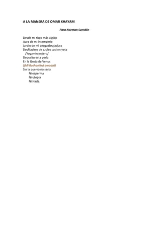 A LA MANERA DE OMAR KHAYAM

                            Para Norman Sverdlin

Desde mi risco más álgido
Aura de mi intemperie
Jardín de mi desquebrajadura
Desfiladero de azules casi en veta
  /Yoyamín entero/
Deposito esta perla
En la Gruta de Venus
((Mi Roshanikrá amada))
Sin la que yo no sería
     Ni esperma
     Ni utopía
     Ni Nada.
 