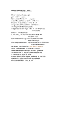CORRESPONDENCIA INFRA

El mar toca nuestros cuerpos
para sentir su cuerpo
Lo mismo en Manzanillo pedregoso
que en Neviot / isla de corales del desierto
Nosotros devolvemos su sonrisa de sal
dibujando nuestros nombres & apetencias
en el caparazón de los cangrejos
que parecen buscar viejas patas de palo devoradas
                                por la arena
El mar se para de cabeza
& nos canta / en el idioma más desnudo & afín
                          a nuestro tacto
Port Vendrés Ville ruge como atún encolerizado
                          en nuestros ojos
Bernard prende 1 de sus aretes verde flúor en la cabellera
                              alfilereada de 1 erizo
Los demás pescadores del Saint Joan / Fetiche II
desde sus camarones se sinceran a su modo
con éste también su mar que los filma fijamente
Ahí donde ellos se aflojan su nervioso pantalón
& sus labios no dejan de ulular
cuando ven hasta las anginas del Peñón de Gibraltar
moviéndose como dados o peces plateados
en la sombra de sus vasos de ron.
 