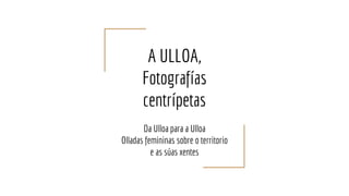 A ULLOA,
Fotografías
centrípetas
Da Ulloa para a Ulloa
Olladas femininas sobre o territorio
e as súas xentes
 