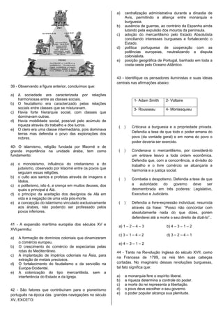 a)   centralização administrativa durante a dinastia de
                                                                 Avis, permitindo a aliança entre monarquia e
                                                                 burguesia.
                                                            b)   ausência de guerras, ao contrário da Espanha ainda
                                                                 lutando pela expulsão dos mouros da península.
                                                            c)   adoção do mercantilismo pelo Estado Absolutista
                                                                 conciliando interesses burgueses e fortalecendo o
                                                                 Estado.
                                                            d)   política portuguesa de cooperação com as
                                                                 potências europeias, neutralizando a disputa
                                                                 colonialista.
                                                            e)   posição geográfica de Portugal, banhado em toda a
                                                                 costa oeste pelo Oceano Atlântico.


                                                            43 - Identifique os pensadores iluministas e suas ideias
                                                            centrais nas afirmações abaixo:
39 - Observando a figura anterior, concluímos que:

a)   A sociedade era caracterizada por relações
     harmoniosas entre as classes sociais.                            1- Adam Smith       2- Voltaire
b)   O feudalismo era caracterizado pelas relações
     sociais entre classes que se misturavam.                         3- Rousseau         4- Montesquieu
c)   Havia forte hierarquia social, com classes que
     dominavam outras.
d)   Havia mobilidade social, possível pelo acúmulo de
     riqueza através do trabalho e dos lucros.               (   )   Criticava a burguesia e a propriedade privada.
e)   O clero era uma classe intermediária, pois dominava
                                                                     Defendia a tese de que todo o poder emana do
     terras mas defendia o povo das explorações dos
     nobres.                                                         povo (da vontade geral) e em nome do povo o
                                                                     poder deveria ser exercido.
40- O islamismo, religião fundada por Maomé e de
grande importância na unidade árabe, tem como                (   )   Condenava o mercantilismo, por considerá-lo
fundamento:                                                          um entrave lesivo a toda ordem econômica.
                                                                     Defendia que, com a concorrência, a divisão do
a)   o monoteísmo, influência do cristianismo e do                   trabalho e o livre comércio se alcançaria a
     judaísmo, observado por Maomé entre os povos que
                                                                     harmonia e a justiça social.
     seguiam essas religiões.
b)   o culto aos santos e profetas através de imagens e
                                                             (   )   Combatia o despotismo. Defendia a tese de que
     ídolos.
c)   o politeísmo, isto é, a crença em muitos deuses, dos            a   autoridade     do   governo   deve     ser
     quais o principal é Alá.                                        desmembrada em três poderes: Legislativo,
d)   o princípio da aceitação dos desígnios de Alá em                Executivo e Judiciário.
     vida e a negação de uma vida pós-morte.
e)   a concepção do islamismo vinculado exclusivamente       (   )   Defendia a livre-expressão individual, resumida
     aos árabes, não podendo ser professado pelos                    através da frase: “Posso não concordar com
     povos inferiores.                                               absolutamente nada do que dizes, porém
                                                                     defenderei até a morte o seu direito de dizê-lo”..
41 - A expansão marítima européia dos séculos XV e           a) 1 – 2 – 4 – 3             b) 4 – 3 – 1 – 2
XVI permitiu:
                                                             c) 3 – 1 – 4 – 2             d) 3 – 2 – 4 – 1
a)   A formação de domínios coloniais que dinamizaram
     o comércio europeu.                                     e) 4 – 3 – 1 – 2
b)   O crescimento do comércio de especiarias pelas
     rotas do Mediterrâneo.                                 44 - Tanto na Revolução Inglesa do século XVII, como
c)   A implantação de impérios coloniais na Ásia, para
                                                            na Francesa de 1789, os reis têm suas cabeças
     extração de metais preciosos.
d)   O fortalecimento do feudalismo e da servidão na        cortadas. No imaginário dessas revoluções burguesas,
     Europa Ocidental.                                      tal fato significa que:
e)   A colonização do tipo mercantilista, sem a
     interferência do Estado e da Igreja.                   a)   a monarquia fere o espírito liberal.
                                                            b)   a riqueza determina o controle do poder.
                                                            c)   a morte do rei representa a libertação.
42 - São fatores que contribuíram para o pioneirismo        d)   o povo deve escolher o seu governo.
português na época das grandes navegações no século         e)   o poder popular alcança sua plenitude.
XV, EXCETO:
 