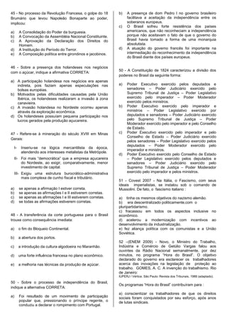 45 - No processo da Revolução Francesa, o golpe do 18           b)   A presença de dom Pedro l no governo brasileiro
Brumário que levou Napoleão Bonaparte ao poder,                      facilitava a aceitação da independência entre os
implicou:                                                            soberanos europeus.
                                                                c)   O Brasil sofreu forte resistência dos países
a)        A Consolidação do Poder da burguesia.                      americanos, que não reconheciam a independência
b)        A Convocação da Assembléia Nacional Constituinte.          porque não aceitavam o fato de que o governo do
c)        A Aprovação da Declaração dos Direitos do                  Brasil havia tomado a forma de uma monarquia
          Homem.                                                     absolutista.
d)        A Instituição do Período do Terror.                   d)   A atuação do governo francês foi importante na
e)        A Composição política entre girondinos e jacobinos.        intermediação do reconhecimento da independência
                                                                     do Brasil diante dos países europeus.

46 - Sobre a presença dos holandeses nos negócios
                                                                50 - A Constituição de 1824 caracterizou a divisão dos
com o açúcar, indique a afirmativa CORRETA:
                                                                poderes no Brasil da seguinte forma:
a) A participação holandesa nos negócios era apenas
   indireta, pois faziam apenas especulações nas                a)   Poder Executivo exercido pelos deputados e
   bolsas européias.                                                 senadores – Poder Judiciário exercido pelo
b) Motivados pelas dificuldades causadas pela União                  Supremo Tribunal de Justiça – Poder Legislativo
   Ibérica, os holandeses realizaram a invasão à zona                exercido pelo imperador – Poder Moderador
   canavieira.                                                       exercido pelos ministros.
c) A invasão holandesa no Nordeste ocorreu apenas               b)   Poder Executivo exercido pelo imperador e
   através da exploração econômica.                                  ministros – Poder Legislativo exercido por
d) Os holandeses possuíam pequena participação nos                   deputados e senadores – Poder Judiciário exercido
   lucros gerados pela produção açucareira.                          pelo Supremo Tribunal de Justiça – Poder
                                                                     Moderador exercido pelo imperador e pelo Conselho
                                                                     de Estado.
47 - Refere-se à mineração do século XVIII em Minas             c)   Poder Executivo exercido pelo imperador e pelo
                                                                     Conselho de Estado – Poder Judiciário exercido
Gerais:
                                                                     pelos senadores – Poder Legislativo exercido pelos
                                                                     deputados – Poder Moderador exercido pelo
     I-    Inseriu-se na lógica mercantilista da época,
                                                                     imperador e ministros.
           atendendo aos interesses metalistas da Metrópole.
                                                                d)   Poder Executivo exercido pelo Conselho de Estado
     II- Foi mais “democrática” que a empresa açucareira             – Poder Legislativo exercido pelos deputados e
         do Nordeste, ao exigir, comparativamente, menor             senadores – Poder Judiciário exercido pelo
         investimento de capital.                                    Supremo Tribunal de Justiça – Poder Moderador
     III- Exigiu uma estrutura burocrático-administrativa            exercido pelo imperador e pelos ministros.
          mais complexa de cunho fiscal e tributário.
                                                                51 - Covest 2007 - Na Itália, o Fascismo, com seus
                                                                ideais imperialistas, se instalou sob o comando de
a)        se apenas a afirmação I estiver correta.              Mussolini. De fato, o fascismo italiano :
b)        se apenas as afirmações I e II estiverem corretas.
c)        se apenas as afirmações I e III estiverem corretas.   a) tinha os mesmos objetivos do nazismo alemão.
d)        se todas as afirmações estiverem corretas.            b) era descentralizado politicamente,com o
                                                                pluripartidarismo.
                                                                c) fracassou em todos os aspectos inclusive no
48 - A transferência da corte portuguesa para o Brasil          econômico.
trouxe como consequência imediata:                              d) acelerou a modernização com incentivos ao
                                                                desenvolvimento da industrialização.
a)        o fim do Bloqueio Continental.                        e) fez aliança política com os comunistas e a União
                                                                Soviética.
b)        a abertura dos portos.
                                                                52 –(ENEM 2009) - Novo, o Ministro do Trabalho,
c)        a introdução da cultura algodoeira no Maranhão.       Indústria e Comércio de Getúlio Vargas falou aos
                                                                ouvintes da Rádio Nacional semanalmente, por dez
d)        uma forte influência francesa no plano econômico.     minutos, no programa “Hora do Brasil”. O objetivo
                                                                declarado do governo era esclarecer os trabalhadores
e)        a melhoria nas técnicas da produção de açúcar.        acerca das inovações na legislação de proteção ao
                                                                trabalho. GOMES, A. C. A invenção do trabalhismo. Rio
                                                                de Janeiro:
                                                                IUPERJ / Vértice. São Paulo: Revista dos Tribunais, 1988 (adaptado).

50 - Sobre o processo de independência do Brasil,
                                                                Os programas “Hora do Brasil” contribuíram para :
indique a alternativa CORRETA:
                                                                a) conscientizar os trabalhadores de que os direitos
a)        Foi resultado de um movimento de participação         sociais foram conquistados por seu esforço, após anos
          popular que, pressionando o príncipe regente, o       de lutas sindicais.
          conduziu a declarar o rompimento com Portugal.
 