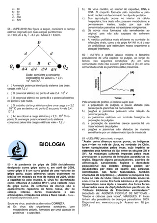a)   40                                                 b)   Os vírus contêm, no interior do capsídeo, DNA e
     b)   60                                                      RNA. O conjunto formado pelo capsídeo e pelo
     c)   80                                                      ácido nucleico é denominado de cápsula proteica.
     d)   100                                                c)   Sua reprodução ocorre no interior da célula
     e)   120
                                                                  hospedeira; fora desta não possuem metabolismo e
                                                                  permanecem inertes, razão por que são
                                                                  denominados parasitas intracelulares obrigatórios.
58 - (UPE-2010) Na figura a seguir, considere o campo
                                                             d)   Os novos vírus formados são semelhantes ao
elétrico originado por duas cargas puntiformes
                                                                  original, pois não são capazes de sofrerem
Q1 = 8,0 μC e Q2 = - 8,0 μC. Adote d = 8,0cm.
                                                                  mutações.
                                                             e)   A medida profilática mais eficiente no combate às
                                                                  infecções virais, como a da gripe AH1N1 A, é o uso
                                                                  de antibióticos que estimulam nosso organismo a
                                                                  produzir interferon.

                                                             60 - (UFRR) o gráfico abaixo mostra o tamanho
                                                             populacional de uma espécie de pulgão, ao longo do
                                                             tempo, nas seguintes condições: (A) em uma
                                                             comunidade onde não existem joaninhas e (B) em uma
                                                             comunidade onde as joaninhas estão presentes.

                    Dado: considere a constante
                    eletrostática no vácuo k0 = 9,0 .
                       9     2  2
                    10 N.m /C .
( ) A energia potencial elétrica do sistema das duas
cargas vale 7,2 J
                                                        6
(   ) O potencial elétrico no ponto A vale 2,4 . 10 V
( ) O potencial elétrico no ponto B e o potencial elétrico
no ponto D são nulos.                                        Pela análise do gráfico, é correto supor que:
( ) O trabalho da força elétrica sobre uma carga q = 2,0     a) a população de pulgões é pouco afetada pela
     -9
. 10 C que se desloca do ponto D ao ponto A vale 2,4 .            presença de joaninhas na comunidade
   -3
10 J                                                         b) pulgões e joaninhas possuem uma relação de
                                                   -9             protocooperação
( ) Ao se colocar a carga elétrica q = 2,0 . 10 C no         c) as joaninhas realizam um controle biológico da
ponto D, a energia potencial elétrica do sistema                  população de pulgões
composto pelas três cargas elétricas vale – 7,2 J            d) a população de joaninhas cresce quando há um
                                                                  maior número de pulgões
                                                             e) pulgões e joaninhas são afetados de maneira
                                                                  semelhante por um determinado tipo de inseticida

                                                             61 - (UEL-PR) Leia o texto a seguir:
                                                             "Assim como diversos outros povos, os indígenas
                                    BIOLOGIA                 que viviam no vale de Lluta, no nordeste do Chile,
                                                             foram conquistados pelos Incas, cujo império se
                                                             estendeu pela América do Sul entre os séculos XIII e
                                                             XVI. As mudanças culturais impostas pelos Incas
                                                             provocaram o aumento de infecções parasitárias na
                                                             região. Segundo alguns pesquisadores, padrões de
                                                             alimentação, saneamento, higiene e densidade
59 - A pandemia de gripe de 2009 (inicialmente               populacional das cidades antigas podem ser
designada como gripe suína e, em abril de 2009,              descobertos por meio do exame dos parasitas
como gripe A é um surto global de uma variante de            identificados nas fezes fossilizadas, também
gripe suína, cujos primeiros casos ocorreram no              chamados de coprólitos [...] Anterior à conquista dos
México em meados do mês de março de 2009, vindo              Incas no vale de Lluta, foram encontradas amostras
a espalhar-se pelo mundo. O vírus foi identificado           com ovos do verme Trichuris trichiura e do parasita
como Influenza A subtipo H1N1, uma variante nova             Hymenolepis nana Após a invasão dos Incas foram
da gripe suína. Os sintomas da doença são o                  observados ovos de Diphyllobothrium pacificum, de
aparecimento repentino de febre, tosse, dor de               Trichuris trichiurae de Enterobius vermicularis."
cabeça    intensa,     dores    musculares     e     nas     (Adaptado de: AGÊNCIA FIOCRUZ DE NOTÍCIAS -
articulações, irritação nos olhos e fluxo nasal. - Fonte -   "Saúde e ciências para todos". MARQUES, F. Incas
pt.wikipedia.org/wiki/Gripe_suína
                                                             tinham alta prevalência de doenças parasitárias. 2003.
Sobre os vírus, assinale a alternativa CORRETA.              Disponível em: www.ocruz.org.br. Acesso em: 18 jun.
a) Os vírus são organismos acelulares, com                   2007.)
    metabolismo próprio, formados por uma cápsula de
    proteínas – o capsídeo.
 