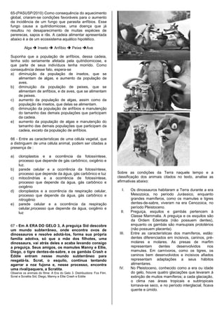 65-(PASUSP/2010) Como consequência do aquecimento
global, criaram-se condições favoráveis para o aumento
da incidência de um fungo que parasita anfíbios. Esse
fungo causa a quitridiomicose, uma doença que já
resultou no desaparecimento de muitas espécies de
pererecas, sapos e rãs. A cadeia alimentar apresentada
abaixo é a de um ecossistema aquático hipotético.

         Alga  Inseto  Anfíbio  Peixe Ave

Suponha que a população de anfíbios, dessa cadeia,
tenha sido seriamente afetada pela quitridiomicose, e
que parte de seus indivíduos tenha morrido. Como
consequência desse fato, espera-se
a) diminuição da população de insetos, que se
    alimentam de algas, e aumento da população de
    aves.
b) diminuição da população de peixes, que se
    alimentam de anfíbios, e de aves, que se alimentam
    de peixes.
c) aumento da população de algas, assim como da
    população de insetos, que delas se alimentam.
d) diminuição da população de anfíbios e manutenção
    do tamanho das demais populações que participam
    da cadeia.
e) aumento da população de algas e manutenção do
    tamanho das demais populações que participam da
    cadeia, exceto da população de anfíbios.

66 - Entre as características de uma célula vegetal, que
a distinguem de uma célula animal, podem ser citadas a
presença de :

a)   cloroplastos e a ocorrência da fotossíntese,
     processo que depende de gás carbônico, oxigênio e
     luz.
b)   parede celular e a ocorrência da fotossíntese,
     processo que depende da água, gás carbônico e luz                   Sobre as condições da Terra naquele tempo e a
c)   mitocôndrias e a ocorrência de fotossíntese,                        classificação dos animais citados no texto, analise as
     processo que depende da água, gás carbônico e                       afirmativas abaixo:
     oxigênio
d)   cloroplastos e a ocorrência da respiração celular,                     I.   Os dinossauros habitaram a Terra durante a era
     processo que depende da água, gás carbônico e                               Mesozoica, no período Jurássico, enquanto
     nitrogênio                                                                  grandes mamíferos, como os mamutes e tigres
e)   parede celular e a ocorrência da respiração                                 dentes-de-sabre, viveram na era Cenozoica, no
     celular,processo que depende da água, oxigênio e                            período Pleistoceno.
     luz                                                                   II.   Preguiça, esquilos e gambás pertencem à
                                                                                 Classe Mammalia. A preguiça e os esquilos são
                                                                                 da Ordem Edentata (não possuem dentes),
67 - Em A ERA DO GELO 3, A preguiça Sid descobre                                 enquanto os gambás são marsupiais prototérios
um mundo subterrâneo, onde encontra ovos de                                      (não possuem placenta).
dinossauros e resolve adotá-los, forma sua própria                        III.   Entre as características dos mamíferos, estão:
família adotiva, só que a mãe dos filhotes, uma                                  dentes diferenciados em incisivos, caninos, pré-
dinossaura, vai atrás deles e acaba levando consigo                              molares e molares. As presas de marfim
a preguiça. Seus amigos, os mamutes Manny e Ellie,                               representam     dentes     desenvolvidos       nos
Diego, o tigre dentes-de-sabre, e os gambás Crash e                              mamutes. Em carnívoros, como os tigres, os
Eddie entram nesse mundo subterrâneo para                                        caninos bem desenvolvidos e incisivos afiados
resgatá-la. Scrat, o esquilo, continua tentando                                  representam adaptações a seus hábitos
agarrar a noz fujona e, nesse processo, encontra                                 alimentares.
uma rival/paquera, a Scratita.                                            IV.    No Pleistoceno, conhecido como a era ou idade
Observe os animais do filme: A Era do Gelo 3. Distribuidora: Fox Film.           do gelo, houve quatro glaciações que levaram à
Scrat e Scratita Sid, Diego, Manny e Ellie Crash e Eddie                         extinção de muitos mamíferos; a cada glaciação,
                                                                                 o clima nas áreas tropicais e subtropicais
                                                                                 tornava-se seco, e no período interglacial, ficava
                                                                                 quente e úmido.
 