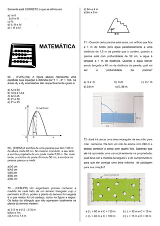 Somente está CORRETO o que se afirma em                   d) 8m e 4 m
                                                          e)3m e 9 m
a) I e II
. b) II e III     .
c) IV.
d) II, III e IV           .
e) I, III e IV.




                                                          71 - Quando certa piscina está vazia, um orifício que fica
                              MATEMÁTICA                  a 1 m do fundo jorra água parabolicamente a uma
                                                          distância de 1,5 m da parede que o contém; quando a
                                                          piscina está com profundidade de 50 cm, a água é
                                                          lançada a 1 m de distância. Quando a água estiver
                                                          sendo lançada a 40 cm de distância da parede, qual vai
                                                          ser        a        profundidade         da       piscina?

68 - (FURG-RS) A figura abaixo representa uma
parábola cuja equação é definida por Y = - X² + 10X. As
áreas    e    assinaladas são respectivamente iguais a:   a) 0,2 m                  b) 0,27                c) 0,7 m
                                                          d) 0,8 m                  e) 0, 88 m
a) 42 e 50
b) 10,5 e 12,5
c) 42 e 25
d) 21 e 50
e) 21 e 25




                                                          72 -José irá cercar uma área retangular de seu sítio para
                                                          criar carneiros. Ele tem um rolo de arame com 240 m e
69 - (ENEM) A sombra de uma pessoa que tem 1,80 m         deseja construir a cerca com quatro fios. Sabendo que
de altura mede 60 cm. No mesmo momento, a seu lado,
a sombra projetada de um poste mede 2,00 m. Se, mais      ele irá aproveitar uma cerca já existente na propriedade,
tarde, a sombra do poste diminuiu 50 cm, a sombra da      qual deve ser a medida da largura L e do cumprimento C
pessoa passou a medir:
                                                          para que ele consiga uma área máxima de pastagem
a)30 cm                                                   para sua criação?
b)45 cm
c)50 cm
d)80 cm
e)90 cm


70 - (UEM-PR) Um engenheiro precisa conhecer a
medida de cada lado de um terreno triangular cujo o
perímetro é 20 m, porém a planta do terreno foi rasgada
e o que restou foi um pedaço, como na figura a seguir.
Os lados do triângulo que não aparecem totalmente na
planta do terreno medem:

a) 3√3 m e (12 - 3√3) m
                                                           a ) L = 60 m e C = 120 m          b ) L = 30 m e C = 15 m
b)5m e 7m
c)4,5 m e 7,5 m                                            c ) L = 40 m e C = 160 m          d ) L = 15 m e C = 30 m
 