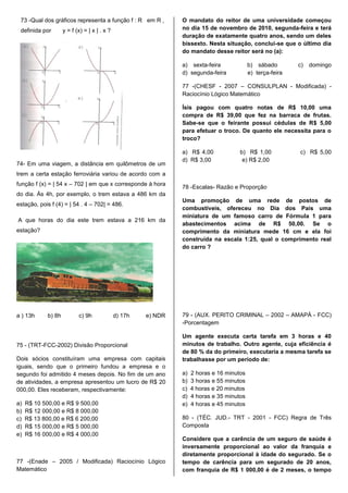 73 -Qual dos gráficos representa a função f : R em R ,          O mandato do reitor de uma universidade começou
 definida por        y = f (x) = | x | . x ?                     no dia 15 de novembro de 2010, segunda-feira e terá
                                                                 duração de exatamente quatro anos, sendo um deles
                                                                 bissexto. Nesta situação, conclui-se que o último dia
                                                                 do mandato desse reitor será no (a):

                                                                 a) sexta-feira              b) sábado        c)   domingo
                                                                 d) segunda-feira            e) terça-feira

                                                                 77 -(CHESF - 2007 – CONSULPLAN - Modificada) -
                                                                 Raciocínio Lógico Matemático

                                                                 Ísis pagou com quatro notas de R$ 10,00 uma
                                                                 compra de R$ 39,00 que fez na barraca de frutas.
                                                                 Sabe-se que o feirante possui cédulas de R$ 5,00
                                                                 para efetuar o troco. De quanto ele necessita para o
                                                                 troco?

                                                                 a) R$ 4,00             b) R$ 1,00            c) R$ 5,00
                                                                 d) R$ 3,00              e) R$ 2,00
74- Em uma viagem, a distância em quilômetros de um
trem a certa estação ferroviária variou de acordo com a
função f (x) = | 54 x – 702 | em que x corresponde à hora
                                                                 78 -Escalas- Razão e Proporção
do dia. Às 4h, por exemplo, o trem estava a 486 km da
                                                                 Uma promoção de uma rede de postos de
estação, pois f (4) = | 54 . 4 – 702| = 486.
                                                                 combustíveis, ofereceu no Dia dos Pais uma
                                                                 miniatura de um famoso carro de Fórmula 1 para
A que horas do dia este trem estava a 216 km da
                                                                 abastecimentos acima de R$ 50,00. Se o
estação?                                                         comprimento da miniatura mede 16 cm e ela foi
                                                                 construída na escala 1:25, qual o comprimento real
                                                                 do carro ?




a ) 13h      b) 8h          c) 9h              d) 17h   e) NDR   79 - (AUX. PERITO CRIMINAL – 2002 – AMAPÁ - FCC)
                                                                 -Porcentagem

                                                                 Um agente executa certa tarefa em 3 horas e 40
75 - (TRT-FCC-2002) Divisão Proporcional                         minutos de trabalho. Outro agente, cuja eficiência é
                                                                 de 80 % da do primeiro, executaria a mesma tarefa se
Dois sócios constituíram uma empresa com capitais                trabalhasse por um período de:
iguais, sendo que o primeiro fundou a empresa e o
segundo foi admitido 4 meses depois. No fim de um ano            a)   2 horas e 16 minutos
de atividades, a empresa apresentou um lucro de R$ 20            b)   3 horas e 55 minutos
000,00. Eles receberam, respectivamente:                         c)   4 horas e 20 minutos
                                                                 d)   4 horas e 35 minutos
a)   R$ 10 500,00 e R$ 9 500,00                                  e)   4 horas e 45 minutos
b)   R$ 12 000,00 e R$ 8 000,00
c)   R$ 13 800,00 e R$ 6 200,00                                  80 - (TÉC. JUD.- TRT - 2001 - FCC) Regra de Três
d)   R$ 15 000,00 e R$ 5 000,00                                  Composta
e)   R$ 16 000,00 e R$ 4 000,00
                                                                 Considere que a carência de um seguro de saúde é
                                                                 inversamente proporcional ao valor da franquia e
                                                                 diretamente proporcional à idade do segurado. Se o
77 -(Enade – 2005 / Modificada) Raciocínio Lógico                tempo de carência para um segurado de 20 anos,
Matemático                                                       com franquia de R$ 1 000,00 é de 2 meses, o tempo
 