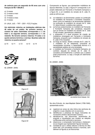 de carência para um segurado de 60 anos com uma         Comparando as figuras, que apresentam mobiliários de
franquia de R$ 1 500,00 é:                              épocas diferentes, ou seja, a figura 01 corresponde a um
                                                        projeto elaborado por Fernando e Humberto Campana e
a)   6 meses                                            a figura 02, a um mobiliário do reinado de D. João VI,
b)   5 meses e meio                                     pode-se afirmar que:
c)   5 meses
d)   4 meses e meio                                     a)   os materiais e as ferramentas usados na confecção
e)   4 meses                                                 do mobiliário de Fernando e Humberto Campana,
                                                             assim como os materiais e as ferramentas utilizados
81 -(AUX. JUD. – TRT – 2001 - FCC) Frações                   na confecção do mobiliário do reinado de D. João
                                                             VI, determinaram a estética das cadeiras.
Um eletricista vistoriou as instalações elétricas das   b)   as formas predominantes no mobiliário de Fernando
48 salas de um prédio. Na primeira semana, o                 e Humberto Campana são complexas, enquanto
                                                             que as formas do mobiliário do reinado de D. João
número de salas vistoriadas correspondeu a ¼ do
                                                             VI são simples, geométricas e elásticas.
total e, na segunda semana, correspondeu a ¼ do         c)   o artesanato é o atual processo de criação de
restante. Na terceira semana vistoriou 14 salas e na         mobiliários empregado por Fernando e Humberto
quarta semana terminou o serviço. Quantas salas ele          Campana, enquanto que o mobiliário do reinado de
vistoriou na quarta semana?                                  D. João VI foi industrial.
                                                        d)   ao longo do tempo, desde o reinado de D. João VI,
a) 10      b) 11      c) 12    d) 13   e) 14                 o mobiliário foi se adaptando consoante as
                                                             necessidades humanas, a capacidade técnica e a
                                                             sensibilidade estética de uma sociedade.
                                                        e)   o mobiliário de Fernando e Humberto Campana, ao
                                                             contrário daquele do reinado de D. João VI,
                                                             considera primordialmente o conforto que a cadeira
                                                             pode proporcionar, ou seja, a função em detrimento
                                                             da forma.

                                     ARTE
                                                        83. (ENEM - 2008)


82. (ENEM - 2009)




                         Figura 01




                                                        Na obra Entrudo, de Jean-Baptiste Debret (1768-1848),
                                                        apresentada acima:

                                                        a)   registram-se cenas da vida íntima dos senhores de
                                                             engenho e suas relações com os escravos.
                                                        b)   identifica-se a presença de traços marcantes do
                                                             movimento artístico denominado Cubismo.
                                                        c)   identificam-se, nas fisionomias, sentimentos de
                                                             angústia e inquietações que revelam as relações
                         Figura 02                           conflituosas entre senhores e escravos.
                                                        d)   observa-se a composição harmoniosa e destacam-
                                                             se as imagens que representam figuras humanas.
                                                        e)   constata-se que o artista utilizava a técnica do óleo
                                                             sobre tela, com pinceladas breves e manchas, sem
                                                             delinear as figuras ou as fisionomias.
 
