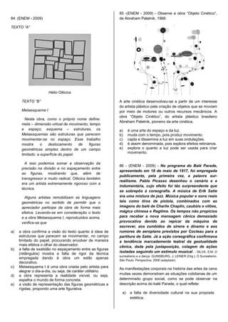 85 -(ENEM - 2009) - Observe a obra “Objeto Cinético”,
84. (ENEM - 2009)                                           de Abraham Palatnik, 1966:

TEXTO “A”




                      Hélio Oiticica

      TEXTO “B”                                             A arte cinética desenvolveu-se a partir de um interesse
                                                            do artista plástico pela criação de objetos que se moviam
      Metaesquema I                                         por meio de motores ou outros recursos mecânicos. A
                                                            obra “Objeto Cinético”, do artista plástico brasileiro
        Nesta obra, como o próprio nome define:
                                                            Abraham Palatnik, pioneiro da arte cinética,
      meta – dimensão virtual de movimento, tempo
      e espaço; esquema – estruturas, os                    a)     é uma arte do espaço e da luz.
      Metaesquemas são estruturas que parecem               b)     muda com o tempo, pois produz movimento.
      movimentar-se no espaço. Esse trabalho                c)     capta e dissemina a luz em suas ondulações.
      mostra      o   deslocamento     de  figuras          d)     é assim denominada, pois explora efeitos retinianos.
      geométricas simples dentro de um campo                e)     explora o quanto a luz pode ser usada para criar
                                                                   movimento.
      limitado: a superfície do papel.

        A isso podemos somar a observação da
                                                            86 - (ENEM - 2009) - No programa do Balé Parade,
      precisão na divisão e no espaçamento entre
                                                            apresentado em 18 de maio de 1917, foi empregada
      as figuras, mostrando que, além de
                                                            publicamente, pela primeira vez, a palavra sur-
      transgressor e muito radical, Oiticica também
                                                            reallisme. Pablo Picasso desenhou o cenário e a
      era um artista extremamente rigoroso com a
                                                            indumentária, cujo efeito foi tão surpreendente que
      técnica.
                                                            se sobrepôs à coreografia. A música de Erik Satie
        Alguns artistas remobilizam as linguagens           era uma mistura de jazz. Música popular e sons reais
      geométricas no sentido de permitir que o              tais como tiros de pistola, combinados com as
      apreciador participe da obra de forma mais            imagens do balé de Charlie Chaplin, caubóis e vilões,
      efetiva. Levando-se em consideração o texto           mágica chinesa e Ragtime. Os tempos não propícios
      e a obra Metaesquema I, reproduzidos acima,           para receber a nova mensagem cênica demasiado
      verifica-se que                                       provocativa devido ao repicar da máquina de
                                                            escrever, aos zumbidos de sirene e dínamo e aos
a)   a obra confirma a visão do texto quanto à ideia de     rumores de aeroplano previstos por Cocteau para a
     estruturas que parecem se movimentar, no campo         partitura de Satie. Já a ação coreográfica confirmava
     limitado do papel, procurando envolver de maneira      a tendência marcadamente teatral da gestualidade
     mais efetiva o olhar do observador.                    cênica, dada pela justaposição, colagem de ações
b)   a falta de exatidão no espaçamento entre as figuras
                                                            isoladas seguindo um estímulo musical. - SILVA, S.M. O
     (retângulos) mostra a falta de rigor da técnica
                                                            surrealismo e a dança. GUINSBURG, J; LEINER (Org.). O Surrealismo.
     empregada dando à obra um estilo apenas
                                                            São Paulo: Perspectiva, 2008 (adaptado)
     decorativo.
c)   Metaesquema I é uma obra criada pelo artista para      As manifestações corporais na história das artes da cena
     alegrar o dia-a-dia, ou seja, de caráter utilitário.
d)   a obra representa a realidade visível, ou seja,        muitas vezes demonstram as situações cotidianas de um
     espelha o mundo de forma concreta.                     determinado grupo social, como se pode observar na
e)   a visão de representação das figuras geométricas e     descrição acima do balé Parade, o qual reflete:
     rígidas, propondo uma arte figurativa.
                                                              a)    a falta de diversidade cultural na sua proposta
                                                                    estética.
 
