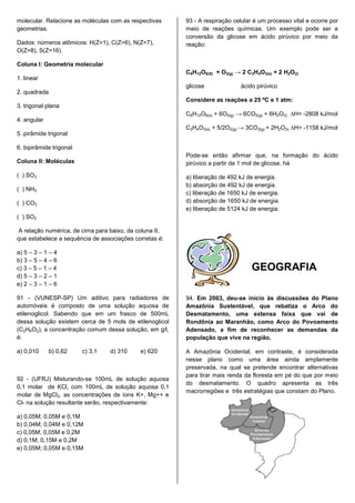 molecular. Relacione as moléculas com as respectivas     93 - A respiração celular é um processo vital e ocorre por
geometrias.                                              meio de reações químicas. Um exemplo pode ser a
                                                         conversão da glicose em ácido pirúvico por meio da
Dados: números atômicos: H(Z=1), C(Z=6), N(Z=7),         reação:
O(Z=8), S(Z=16).

Coluna I: Geometria molecular
                                                         C6H12O6(S) + O2(g) → 2 C3H4O3(s) + 2 H2O(l)
1. linear
                                                         glicose              ácido pirúvico
2. quadrada
                                                         Considere as reações a 25 ºC e 1 atm:
3. trigonal plana
                                                         C6H12O6(s) + 6O2(g) → 6CO2(g) + 6H2O(l) ∆H= -2808 kJ/mol
4. angular
                                                         C3H4O3(s) + 5/2O2(g) → 3CO2(g) + 2H2O(l) ∆H= -1158 kJ/mol
5. pirâmide trigonal

6. bipirâmide trigonal
                                                         Pode-se então afirmar que, na formação do ácido
Coluna II: Moléculas                                     pirúvico a partir de 1 mol de glicose, há

( ) SO3                                                  a) liberação de 492 kJ de energia.
                                                         b) absorção de 492 kJ de energia.
( ) NH3
                                                         c) liberação de 1650 kJ de energia.
( ) CO2                                                  d) absorção de 1650 kJ de energia.
                                                         e) liberação de 5124 kJ de energia.
( ) SO2

A relação numérica, de cima para baixo, da coluna II,
que estabelece a sequência de associações corretas é:

a) 5 – 3 – 1 – 4
b) 3 – 5 – 4 – 6
c) 3 – 5 – 1 – 4                                                                  GEOGRAFIA
d) 5 – 3 – 2 – 1
e) 2 – 3 – 1 – 6

91 - (VUNESP-SP) Um aditivo para radiadores de           94. Em 2003, deu-se início às discussões do Plano
automóveis é composto de uma solução aquosa de           Amazônia Sustentável, que rebatiza o Arco do
etilenoglicol. Sabendo que em um frasco de 500mL         Desmatamento, uma extensa faixa que vai de
dessa solução existem cerca de 5 mols de etilenoglicol   Rondônia ao Maranhão, como Arco do Povoamento
(C2H6O2), a concentração comum dessa solução, em g/l,    Adensado, a fim de reconhecer as demandas da
é:                                                       população que vive na região.

a) 0,010      b) 0,62    c) 3,1   d) 310    e) 620       A Amazônia Ocidental, em contraste, é considerada
                                                         nesse plano como uma área ainda amplamente
                                                         preservada, na qual se pretende encontrar alternativas
                                                         para tirar mais renda da floresta em pé do que por meio
92 - (UFRJ) Misturando-se 100mL de solução aquosa
                                                         do desmatamento. O quadro apresenta as três
0,1 molar de KCl, com 100mL de solução aquosa 0,1
                                                         macrorregiões e três estratégias que constam do Plano.
molar de MgCl2, as concentrações de íons K+, Mg++ e
Cl- na solução resultante serão, respectivamente:

a) 0,05M; 0,05M e 0,1M
b) 0,04M; 0,04M e 0,12M
c) 0,05M; 0,05M e 0,2M
d) 0,1M; 0,15M e 0,2M
e) 0,05M; 0,05M e 0,15M
 