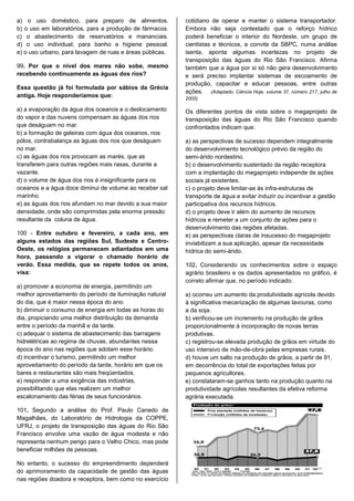 a) o uso doméstico, para preparo de alimentos.            cotidiano de operar e manter o sistema transportador.
b) o uso em laboratórios, para a produção de fármacos.    Embora não seja contestado que o reforço hídrico
c) o abastecimento de reservatórios e mananciais.         poderá beneficiar o interior do Nordeste, um grupo de
d) o uso individual, para banho e higiene pessoal.        cientistas e técnicos, a convite da SBPC, numa análise
e) o uso urbano, para lavagem de ruas e áreas públicas.   isenta, aponta algumas incertezas no projeto de
                                                          transposição das águas do Rio São Francisco. Afirma
99. Por que o nível dos mares não sobe, mesmo             também que a água por si só não gera desenvolvimento
recebendo continuamente as águas dos rios?                e será preciso implantar sistemas de escoamento de
                                                          produção, capacitar e educar pessoas, entre outras
Essa questão já foi formulada por sábios da Grécia
                                                          ações. (Adaptado. Ciência Hoje, volume 37, número 217, julho de
antiga. Hoje responderíamos que:                          2005)

a) a evaporação da água dos oceanos e o deslocamento      Os diferentes pontos de vista sobre o megaprojeto de
do vapor e das nuvens compensam as águas dos rios         transposição das águas do Rio São Francisco quando
que deságuam no mar.                                      confrontados indicam que:
b) a formação de geleiras com água dos oceanos, nos
pólos, contrabalança as águas dos rios que deságuam       a) as perspectivas de sucesso dependem integralmente
no mar.                                                   do desenvolvimento tecnológico prévio da região do
c) as águas dos rios provocam as marés, que as            semi-árido nordestino.
transferem para outras regiões mais rasas, durante a      b) o desenvolvimento sustentado da região receptora
vazante.                                                  com a implantação do megaprojeto independe de ações
d) o volume de água dos rios é insignificante para os     sociais já existentes.
oceanos e a água doce diminui de volume ao receber sal    c) o projeto deve limitar-se às infra-estruturas de
marinho.                                                  transporte de água e evitar induzir ou incentivar a gestão
e) as águas dos rios afundam no mar devido a sua maior    participativa dos recursos hídricos.
densidade, onde são comprimidas pela enorme pressão       d) o projeto deve ir além do aumento de recursos
resultante da coluna de água.                             hídricos e remeter a um conjunto de ações para o
                                                          desenvolvimento das regiões afetadas.
100 - Entre outubro e fevereiro, a cada ano, em           e) as perspectivas claras de insucesso do megaprojeto
alguns estados das regiões Sul, Sudeste e Centro-         inviabilizam a sua aplicação, apesar da necessidade
Oeste, os relógios permanecem adiantados em uma           hídrica do semi-árido.
hora, passando a vigorar o chamado horário de
verão. Essa medida, que se repete todos os anos,          102. Considerando os conhecimentos sobre o espaço
visa:                                                     agrário brasileiro e os dados apresentados no gráfico, é
                                                          correto afirmar que, no período indicado:
a) promover a economia de energia, permitindo um
melhor aproveitamento do período de iluminação natural    a) ocorreu um aumento da produtividade agrícola devido
do dia, que é maior nessa época do ano.                   à significativa mecanização de algumas lavouras, como
b) diminuir o consumo de energia em todas as horas do     a da soja.
dia, propiciando uma melhor distribuição da demanda       b) verificou-se um incremento na produção de grãos
entre o período da manhã e da tarde.                      proporcionalmente à incorporação de novas terras
c) adequar o sistema de abastecimento das barragens       produtivas.
hidrelétricas ao regime de chuvas, abundantes nessa       c) registrou-se elevada produção de grãos em virtude do
época do ano nas regiões que adotam esse horário.         uso intensivo de mão-de-obra pelas empresas rurais.
d) incentivar o turismo, permitindo um melhor             d) houve um salto na produção de grãos, a partir de 91,
aproveitamento do período da tarde, horário em que os     em decorrência do total de exportações feitas por
bares e restaurantes são mais freqüentados.               pequenos agricultores.
e) responder a uma exigência das indústrias,              e) constataram-se ganhos tanto na produção quanto na
possibilitando que elas realizem um melhor                produtividade agrícolas resultantes da efetiva reforma
escalonamento das férias de seus funcionários.            agrária executada.

101. Segundo a análise do Prof. Paulo Canedo de
Magalhães, do Laboratório de Hidrologia da COPPE,
UFRJ, o projeto de transposição das águas do Rio São
Francisco envolve uma vazão de água modesta e não
representa nenhum perigo para o Velho Chico, mas pode
beneficiar milhões de pessoas.

No entanto, o sucesso do empreendimento dependerá
do aprimoramento da capacidade de gestão das águas
nas regiões doadora e receptora, bem como no exercício
 