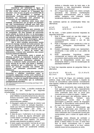 Eufemismo e classe social                                   embora a intenção maior do texto seja a de
          Entende-se por eufemismo a figura de                             demonstrar o viés discriminatório embutido
 linguagem que atenua a dureza de alguma afirmação.                        nesse “bom comportamento”.
 Por isso, muitos a chamam de “a linguagem dos                      V.     Se a língua fosse usada com inteira correção
 educados”, uma vez que, em geral, se constitui falta de                   gramatical,   não     teríamos    manifestações
 educação e de sensibilidade o emprego de                                  linguísticas preconceituosas, pois a norma-
 determinados vocábulos que certamente causarão                            padrão assegura uma interação verbal
 dissabores aos envolvidos num processo de                                 socialmente relevante e respeitosa.
 comunicação, em determinadas circunstâncias.
          Contudo, se refletirmos sobre nossa atual
 realidade, perceberemos que tal figura de linguagem
                                                                  São aceitáveis apenas as considerações feitas nas
 tem sido constantemente utilizada para fazer uma                 alternativas:
 preconceituosa separação entre classes sociais deste
 país repleto de desigualdades.                                   a) I e II.         b) I e III.       c) I, II, III e IV.
          Abro parênteses apenas para comentar que                d) II e V.         e) III, IV e V.
 preconceitos na língua portuguesa existem e precisam
 ser combatidos. Um bom exemplo de preconceito                    06. No texto , o leitor poderá encontrar respostas às
 social refletido na forma de falar é o do personagem             seguintes perguntas:
 Chico Bento, de Maurício de Sousa. A este personagem                I.   Qual a classe social em que têm origem os
 são atribuídos valores de linguagem diferentes, se os
 compararmos aos dos demais personagens, apenas
                                                                          chamados         eufemismos         e       onde,
 por ele retratar uma criança que mora no interior.                       consequentemente, cresce o uso de tais
          Não é difícil constatar preconceitos sociais                    expressões?
 através do emprego vocabular de muitas pessoas. Ora,               II.   Pode a linguagem comum prestar-se a criar ou
 por que os veículos de comunicação em geral usam                         reforçar   percepções      discriminatórias   da
 expressões diferenciadas para referir-se, por exemplo,                   realidade?
 ao ato de roubar? Não há como discordar que as                    III.   Existem estratégias verbais que representam,
 expressões “roubo” e “desvio de verbas” têm,                             socialmente, o uso cortês ou o uso polido da
 praticamente, o mesmo valor semântico, mas causam                        língua?
 impactos totalmente diferentes.
          Se nos questionarmos sobre o porquê da
                                                                   IV.    Duas      expressões     linguísticas      podem
 diferença vocabular no tratamento de pessoas com                         corresponder ao mesmo valor semântico, mas
 escolaridades ou contas bancárias menores às de                          provocarem repercussões sociais distintas?
 outros, identificaremos eufemismos utilizados de                   V.    Quais as desigualdades sociais que mais
 maneira a evidenciar muitos preconceitos de ordem                        diretamente afetam o nível de escolarização da
 social. Através de um olhar mais atento a “detalhes”                     população brasileira?
 assim, percebe-se que o eufemismo não é usado
 apenas por pessoas educadas mas também por                       O Texto traz respostas apenas às perguntas feitas na
 pessoas que alimentam preconceitos sociais,                      alternativa:
 infelizmente.
          Identificar tais preconceitos abre caminho para
 discussões e reflexões construtivas sobre as                     A) II, III e IV.       B) I e III.             C) I, II, III e IV.
 concepções subjacentes à forma como rotulamos as                 D) I, II e V.           E) III, IV e V.
 pessoas e as distribuímos em grupos e classes sociais
 diferentes. A prática do respeito indiscriminado supõe           07. O uso formal da língua, em contextos sociais
 a superação de preconceitos que os eufemismos                    públicos, exige, entre outros cuidados, o respeito às
 estrategicamente escondem.                                       normas da concordância verbo-nominal. Considerando
 http://www.planetaeducacao.com.br/novo/artigo.asp?artigo=1495,
                                                                  esse aspecto, analise as opções abaixo e os respectivos
 com adaptações).
                                                                  comentários.
                                                                     I.   No Brasil, o crescimento das cadeias de fast-
05- De acordo com o Texto , a escolha vocabular dá                        food ocorreram com um ritmo especialmente
oportunidade      a    que    façamos       as   seguintes                acelerado nas camadas sociais mais baixas. O
considerações:                                                            verbo sublinhado deve ficar no plural para
   I.   A visão discriminatória de algumas pessoas pode                   concordar com o núcleo do sujeito –„ cadeias‟.
        estar refletida na escolha lexical de seu discurso.         II.   A este personagem são atribuídos valores de
        Embora funcionem como “atenuadores”, certas                       linguagem       diferentes.   Também       seria
        expressões          manifestam         concepções                 gramaticalmente      correto   dizer:  A    este
        preconceituosas veladas.                                          personagem é atribuído valores de linguagem
  II.   A linguagem usada por crianças do interior rural                  diferentes. A concordância verbo-nominal seria,
        – conforme a teoria da variação linguística –                     no caso, com o termo „personagem‟.
        revela que nenhuma manifestação linguística é,             III.   Por que os veículos de comunicação usa
        intrinsecamente,     melhor     que     outra.   A                expressões diferenciadas para referir-se, por
        uniformidade das línguas é hoje um mito em                        exemplo, ao ato de roubar? A concordância do
        dissolução.                                                       verbo sublinhado não é considerada correta pela
 III.   A ideia de que o “eufemismo é um recurso que                      norma-padrão, pois o núcleo do sujeito está no
        atenua a dureza de alguma afirmação” está                         plural.
        contida desde a morfologia da palavra: o prefixo           IV.    Encontram meios eficazes de combater a
        „eu‟ remete para esse aspecto. Tal prefixo                        obesidade, responsável por 30% das mortes no
        também está presente na palavra „eufonia‟.                        Brasil, a classe média e os ricos. O verbo deve
 IV.    O texto sugere que existem “normas de um bom                      ficar no plural, concordando com o sujeito
        comportamento linguístico”, pelo que certas                       composto – „classe média‟ e „os ricos‟, mesmo
        expressões devem ser socialmente evitadas,                        estando esses termos pospostos ao verbo.
 