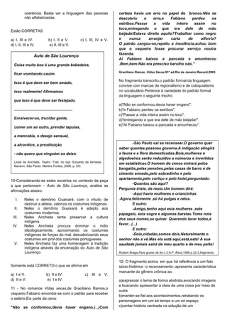 coerência. Basta ver a linguagem das pessoas                          certeza havia um erro no papel do branco.Não se
           não alfabetizadas.                                                    descobriu    o     erro,e    Fabiano      perdeu     os
                                                                                 estribos.Passar    a    vida    inteira    assim     no
                                                                                 toco,entregando o que era dele de mão
Estão CORRETAS
                                                                                 beijada!Estava direito aquilo?Trabalhar como negro
a) I, III e IV.                   b) I, II e V.             c) I, III, IV e V.   e     nunca     arranjar     carta      de    alforria?
d) I, II, III e IV.                e) II, III e V.                               O patrão zangou-se,repeliu a insolência,achou bom
                                                                                 que o vaqueiro fosse procurar serviço noutra
                                                                                 fazenda.
                    Auto de São Lourenço
                                                                                 Aí Fabiano baixou a pancada e amunhecou
  Coisa muito boa é uma grande bebedeira,                                        .Bem,bem.Não era presciso barulho não."

                                                                                 Graciliano Ramos .Vidas Secas.91ª ed.Rio de Janeiro:Record,2003.
  ficar vomitando cauim.
                                                                                 No fragmento transcrito,o padrão formal da linguagem
  Isso é que deve ser bem amado,
                                                                                 convive com marcas de regionalismo e de coloquialismo
  isso realmente! Afirmamos                                                      no vocabulário.Pertence à variedade do padrão formal
                                                                                 da linguagem o seguinte trecho:
  que isso é que deve ser festejado.
                                                                                 a)"Não se conformou:devia haver engano".
  .......................................................                        b)"e Fabiano perdeu os estribos".
                                                                                 c)"Passar a vida inteira assim no toco".
  Enraivecer-se, trucidar gente,                                                 d)"entregando o que era dele de mão beijada!".
                                                                                 e)"Aí Fabiano baixou a pancada e amunhecou".
  comer um ao outro, prender tapuias,

  a mancebia, o desejo sensual,

  a alcovitice, a prostituição                                                            -São Paulo vai se recensear.O governo quer
                                                                                 saber quantas pessoas governa.A indigação atingirá
  - não quero que ninguém os deixe.                                              a fauna e a flora domesticadas.Bois,mulheres e
                                                                                 algodoeiros serão reduzidos a números e invertidos
  (José de Anchieta. Teatro. Trad. do tupi: Eduardo de Almeida                   em estatísticas.O homem do censo entrará pelos
  Navarro. São Paulo: Martins Fontes, 2006, p. 03)
                                                                                 bangalôs,pelas pensões,pelas casas de barro e de
                                                                                 cimento armado,pelo sobradinho e pelo
                                                                                 apartamento,pelo cortiço e pelo hotel,perguntado:
10-Considerando-se estes excertos no contexto da peça
                                                                                          -Quantos são aqui?
a que pertencem – Auto de São Lourenço, analise as
                                                                                 Pergunta triste, de resto.Um homem dirá:
afirmações abaixo:
                                                                                          -Aqui havia mulheres e criancinhas
    I.     Neles o demônio Guaixará, com o intuito de                            .Agora,felizmente ,só há pulgas e ratos.
           destruir a aldeia, valoriza os costumes indígenas.                             E outro:
   II.     Neles o demônio Guaixará é adepto aos                                          -Amigo,tenho aqui esta mulheres ,este
           costumes modernos.                                                    papagaio, esta sogra e algumas baratas.Tome nota
  III.     Neles Anchieta tenta preservar a cultura                              dos seus nomes,se quiser. Querendo levar todos,é
           indígena.
 IV.       Neles Anchieta procura dominar o índio                                favor...(...)
           ideologicamente, aproximando os costumes                                       E outro:
           indígenas de forças do mal, desvalorizando seus                                -Dois,cidadão,somos dois.Naturalmente o
           costumes em prol dos costumes portugueses.                            senhor não a vê.Mas ela está aqui,está,está! A sua
  V.       Neles Anchieta faz uma homenagem à tradição                           saudade jamais sairá de meu quarto e de meu peito!
           indígena através da encenação do Auto de São
           Lourenço.                                                             Rubem Braga.Para gostar de ler.v.3.S.P :Ática,1998,p.32-3,fragmento.

                                                                                 12- O fragmento acima em que há referência a um fato
Somente está CORRETO o que se afirma em                                          sócio-histórico -o recensamento-,apresenta característica
                                                                                 marcante do gênero crônica ao:
a) I e V.                       b) II e IV.                   c) III e V.
d) II e V.                      e) I e IV.                                       a)expressar o tema de forma abstrata,evocando imagens
                                                                                 e buscando apresentar a ideia de uma coisa por meio de
11 - No romance Vidas secas,de Graciliano Ramos,o
                                                                                 outra.
vaqueiro Fabiano encontra-se com o patrão para receber
                                                                                 b)manter-se fiel aos acontecimentos,retratando os
o salário.Eis parte da cena:
                                                                                 personagens em um só tempo e um só espaço.
"Não se conformou;devia haver engano.(...)Com                                    c)contar história centrada na solução de um
 