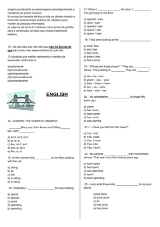 enigma,construindo os personagens psicologicamente e       17 -When I _______________ the door, I ___________
revelando-os pouco a pouco.                                The girl lying on the floor.
d) evocar,de maneira satírica,a vida na cidade,visando a
transmitir ensinamentos práticos do cotidiano,para         a) opened / saw
manter as pessoas informadas.                              b) open / saw
e) valer-se de tema do cotidiano como ponto de partida     c) opened / see
para a construção de texto que recebe tratamento           d) opens / see
estético.                                                  e) opens / saw

                                                           18- They were looking at the _____________________.

13- -Se são eles que vêm até aqui,não há dúvida de         a) birds‟ feet
que são muito mais desenvolvidos do que nós.               b) bird‟ feet
                                                           c) feet‟ birds
O vocábulo que melhor representa o sentido da              d) birds‟s feet
expressão sublinhada é:                                    e) feet‟s birds

a)certamente                                               19 - “Whose are those shoes?” “They are ___________
b)provavelmente                                            Shoes. They belong to _________ They are ________”
c)prioritariamente
d)fundamentalmente                                         a) his – he – him
e)contrariamente                                           b) yours – you – your
                                                           c) their – theirs – them
                                                           d) our – us – ours
                                                           e) hers – she – her
                                ENGLISH                    20 -. My grandfather ______________ to Brazil fifty
                                                           years ago.

                                                           a) came
                                                           b) has came
                                                           c) have come
                                                           d) has come
14 - CHOOSE THE CORRECT ANSWER.                            e) was coming

. ________Mary and John Americans? Mary ______             21 -“ – Have you told him the news?”
but John __________ .
                                                           a) Yes, I did.
a) Isn‟t; isn‟t; isn‟t                                     b) Yes, I told.
b) Is; is; is                                              c) Yes, I have.
c) Are; isn‟t; isn‟t                                       d) Yes, I do.
d) Are; is; isn‟t                                          e) Yes, I don‟t.
e) Are; is; is
                                                           22 - My parents ________________ their honeymoon
15. At the moment she __________ on the floor playing      abroad. That was more than twenty years ago.
with the cat.
                                                           a) have spent
a) sitting                                                 b) had spent
b) sit                                                     c) was spending
c) sits                                                    d) spent
d) is sitting                                              e) were spending
e) is siting
                                                           23 - Look what those kids _______________ to my poor
16- Yesterday I __________________ the day reading.        plants.

a) spend                                                            a)has done
b) spends                                                           b) have done
c) spent                                                            c) do
d) spending                                                         d) had done
e) spending                                                         e) has done
 