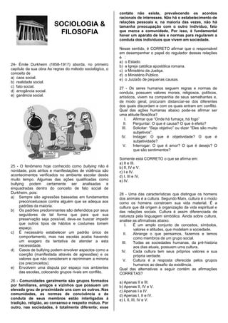 contato não existe, prevalecendo os acordos
                                                          racionais de interesses. Não há o estabelecimento de
                                                          relações pessoais e, na maioria das vezes, não há
                        SOCIOLOGIA &                      tamanha preocupação com o outro indivíduo, fato
                         FILOSOFIA                        que marca a comunidade. Por isso, é fundamental
                                                          haver um aparato de leis e normas para regularem a
                                                          conduta dos indivíduos que vivem em sociedade.

                                                          Nesse sentido, é CORRETO afirmar que o responsável
                                                          em desempenhar o papel do regulador dessas relações
                                                          é :
                                                          a) o Estado.
24- Émile Durkheim (1858-1917) aborda, no primeiro        b) a Igreja católica apostólica romana.
capítulo da sua obra As regras do método sociológico, o   c) o Ministério da Justiça.
conceito de                                               d) o Ministério Público.
a) caos social.                                           e) o Juizado de pequenas causas.
b) realidade social.
c) fato social.                                           27 - Os seres humanos seguem regras e normas de
d) arrogância social.                                     conduta, possuem valores morais, religiosos, políticos,
e) ganância social.                                       artísticos, vivem na companhia de seus semelhantes e,
                                                          de modo geral, procuram distanciar-se dos diferentes
                                                          dos quais discordam e com os quais entram em conflito.
                                                          Qual das ações humanas abaixo pode-se afirmar ser
                                                          uma atitude filosófica?
                                                             I.    Afirmar que “Onde há fumaça, há fogo”
                                                            II.    Perguntar: O que é causa? O que é efeito?
                                                           III.    Solicitar: “Seja objetivo” ou dizer “Eles são muito
                                                                   subjetivos”.
                                                           IV.     Indagar: O que é objetividade? O que é
                                                                   subjetividade?
                                                            V.     Interrogar: O que é amor? O que é desejo? O
                                                                   que são sentimentos?

                                                          Somente está CORRETO o que se afirma em:
                                                          a) II e III.
25 - O fenômeno hoje conhecido como bullying não é        b) II, IV e V.
novidade, pois atritos e manifestações de violência são   c) I e IV.
acontecimentos verificados no ambiente escolar desde      d) I, III e IV.
muito tempo. Algumas das ações qualificadas como          e) IV.
bullying podem certamente ser analisadas e
enquadradas dentro do conceito de fato social de
Durkheim, pois:                                           28 - Uma das características que distingue os homens
a) Sempre são agressões baseadas em fundamentos           dos animais é a cultura. Segundo Marx, cultura é o modo
     preconceituosos contra alguém que se adequa aos      como os homens constroem sua vida material. É a
     padrões da maioria.                                  cultura que dá origem à organização da vida espiritual e
b) Os padrões predominantes são defendidos por seus       das relações sociais. Cultura é assim diferenciada de
     seguidores de tal forma que para que sua             natureza pela linguagem simbólica. Ainda sobre cultura,
     preservação seja possível, deve-se buscar impedir    analise as afirmativas abaixo.
     que outros tipos de hábitos e costumes tomem            I.   É um amplo conjunto de conceitos, símbolos,
     espaço.                                                      valores e atitudes, que modelam a sociedade.
c) É necessário estabelecer um padrão único de              II.   Abrange o que pensamos, fazemos e temos
     comportamento, mas nas escolas acaba havendo                 como membros de um grupo social.
     um exagero da tentativa de atender a esta             III.   Todas as sociedades humanas, da pré-história
     necessidade.                                                 aos dias atuais, possuem uma cultura.
d) Casos de bullying podem envolver aspectos como a        IV.    Cada cultura tem seus próprios valores e sua
     coerção (manifestada através de agressões) e os              própria verdade.
     valores que não consideram e recriminam a minoria      V.    Cultura é a resposta oferecida pelos grupos
     (os preconceitos).                                           humanos ao desafio da existência.
e) Envolvem uma disputa por espaço nos ambientes          Qual das alternativas a seguir contém as afirmações
     das escolas, colocando grupos rivais em conflito.    CORRETAS?
26 - Comunidades geralmente são grupos formados           a) Apenas II e III.
por familiares, amigos e vizinhos que possuem um          b) Apenas II, IV e V.
elevado grau de proximidade uns com os outros. Nas        c) Apenas I e IV.
comunidades, as normas de convivência e de                d) Apenas I, II e IV.
conduta de seus membros estão interligadas à              e) I, II, III, IV e V.
tradição, religião, ao consenso e respeito mútuo. Por
outro, nas sociedades, é totalmente diferente; esse
 