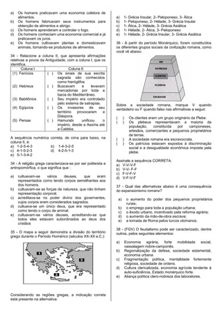a)   Os homens praticavam uma economia coletora de
     alimentos.                                               a)       1- Grécia Insular, 2- Peloponeso, 3- Ática
b)   Os homens fabricavam seus instrumentos para              b)       1- Peloponeso, 2- Hélade, 3- Grécia Insular
     obtenção de alimentos e abrigo.                          c)       1- Ática, 2- Hélade, 3- Grécia Asiática
c)   Os homens aprenderam a controlar o fogo.                 d)       1- Hélade, 2- Ática, 3- Peloponeso
d)   Os homens conheciam uma economia comercial e já          e)       1- Hélade, 2- Grécia Insular, 3- Grécia Asiática
     praticavam os juros.
e)   Os homens cultivavam plantas e domesticavam              36 - A partir do período Monárquico, foram constituídos
     animais, tornando-se produtores de alimentos.            os diferentes grupos sociais da civilização romana, como
                                                              você vê abaixo.
34 - Relacione a coluna II, que apresenta afirmações
relativas a povos da Antiguidade, com a coluna l, que os
identifica.
        Coluna l                    Coluna II
  (1) Fenícios        ( ) Os sinais de sua escrita
                            sagrada são conhecidos
                            como hieróglifos
  (2) Hebreus         ( ) Buscavam          e     levavam
                            mercadorias por toda a
                            bacia do Mediterrâneo.
  (3) Babilônios      ( ) Seu império era controlado
                            pelo sistema de satrapias.        Sobre a sociedade romana, marque V quando
  (4) Egípcios        ( ) Os invasores de seu                 verdadeiro ou F quando falso nas afirmativas a seguir.
                            território  provocaram      a
                            Diáspora.                         (        )     Os clientes eram um grupo originário da Plebe.
  (5) Persas          ( ) Hamurabi          unificou    o     (        )     Os plebeus representavam a maioria da
                            império, desde a Assíria até                     população,     constituída  por     camponeses,
                            a Caldéia.                                       artesãos, comerciantes e pequenos proprietários
                                                                             de terras.
A sequência numérica correta, de cima para baixo, na          (        )     A sociedade romana era escravocrata.
coluna II, é:                                                 (        )     Os patrícios estavam expostos à discriminação
a) 1-2-5-4-3         b) 1-4-3-2-5                                            social e a desigualdade econômica imposta pela
c) 4-1-5-2-3         d) 4-2-5-1-3                                            plebe.
e) 5-1-3-4-2
                                                              Assinale a sequência CORRETA:
34 - A religião grega caracterizava-se por ser politeísta e   a) V-V-V-F
antropomórfica, o que significa que :                         b) V-V- F-F
                                                              c) F-V-F-V
a)   cultuavam-se     vários   deuses,     que     eram       d) V-F-V-F
     representados como tendo corpos semelhantes aos
     dos homens.                                              37 - Qual das alternativas abaixo é uma consequência
b)   cultuavam-se as forças da natureza, que não tinham       do expansionismo romano?
     representação corporal.
c)   acreditava-se no poder divino dos governantes,               a)        o aumento do poder dos pequenos proprietários
     cujos corpos eram considerados sagrados.                               rurais;
d)   cultuava-se um único deus, que era representado              b)        o emprego para toda a população urbana;
     como tendo o corpo de animal.                                c)        o êxodo urbano, incentivado pela reforma agrária;
e)   cultuavam-se vários deuses, acreditando-se que               d)        o aumento da mão-de-obra escrava;
     todos eles estavam subordinados ao deus dos                  e)        a tomada de Roma pelos turcos otomanos.
     cristãos
                                                              38 - (FGV) O feudalismo pode ser caracterizado, dentre
35 - O mapa a seguir demonstra a divisão do território        outros, pelos seguintes elementos:
grego durante o Período Homérico (séculos XX-XII a.C.):
                                                              a)           Economia agrária, forte mobilidade social,
                                                                           vassalagem nobre-camponês.
                                                              b)           Regionalização da defesa, sociedade estamental,
                                                                           economia urbana.
                                                              c)           Fragmentação política, mentalidade fortemente
                                                                           religiosa, sociedade de ordens.
                                                              d)           Cultura clericalizada, economia agrícola tendente à
                                                                           auto-suficiência, Estado monárquico forte.
                                                              e)           Aliança política clero-nobreza dos laboratores.



Considerando as regiões gregas, a indicação correta
está presente na alternativa:
 