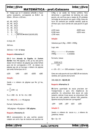 MATEMÁTICA - prof.:Calazans
Aulão UFPE/PE
2
CURSOSCURSOS
CURSOS CURSOS
O tempo que os 3 celulares voltarão a tocar
juntos novamente, corresponde ao M.M.C. de
60min. , 90 min. e 120 min. .
60 , 90 , 120 2
30 , 45 , 60 2
15 , 45 , 30 2
15 , 45 , 15 3
5 , 15 , 5 3
5 , 5 , 5 5
1 , 1 , 1 360 min.►M.M.C.(60,90,120)
ou seja, em:
360 min.
360 min. ÷ 60 = 6 horas
Resposta:Alternativa C
03.O livro Através do Espelho de Jostein
Garden tem 140 páginas, e Rui já leu uma parte
desse livro.O número de páginas que ainda faltam
para ele ler corresponde a 2/5 do número de
páginas que ele já leu.Logo o número de páginas
que ainda faltam para ler é:
a)30 b)40 c)60 d)100 e)80
Solução:
Sendo x o número de páginas que Rui já leu,
temos:
x = (140 – x)
5●x = 280 – 2x ► 5x + 2x = 280
7x = 280 (÷7)  x = 40 páginas
Portant, faltam Rui ler:
140 páginas – 40 páginas = 100 páginas.
Resposta:Alternativa D
04.O concessionário de uma cantina escolar
compra um certo tipo de bolacha em pacotes de
2,4kg e as vende de forma unitária. Para
determinar a quantidade de bolachas em cada
pacote, ele verificou que a massa de 15 unidades
retiradas de um pacote era igual a 120g. Como ele
lucra 35 centavos por unidade vendida, pode-se
afirmar que o lucro obtido em cada pacote é igual
a:
a) 84 reais. d)105 reais.
b) 88 reais. e)126 reais.
c) 90 reais.
Solução:
Sabemos que 2,4kg ● 1000 = 2400g
Logo, vem:
120 g --------------- 15 unidades
2400g -------------- x unidades
Portanto, temos:
x =
x = 20 ● 15  x = 300 unidades = 1 pacote.
Como em cada pacote ele lucra R$0,35 em bolacha
vendida, em 1 pacote ele lucrará:
300●R$0,35 = R$105,00
Resposta:Alternativa D
05.Certa quantidade de sacos precisam ser
transportadas e para isto dispõem-se de
jumentos. Se colocarmos dois sacos em cada
jumento, sobram treze sacos; se colocarmos três
sacos em cada jumento, sobram três jumentos.
Quantos sacos precisam ser carregados?
a)44 b)45 c)57 d)22 e)30
Solução I:
Sendo x o número de sacos e y , o número de
jumentos, temos:
I)x = 2y + 13
 
