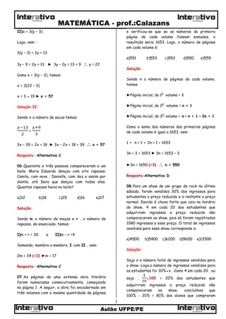 MATEMÁTICA - prof.:Calazans
Aulão UFPE/PE
3
CURSOSCURSOS
CURSOS CURSOS
II)x = 3(y – 3)
Logo, vem :
3(y – 3) = 2y + 13
3y – 9 = 2y + 13 ► 3y – 2y = 13 + 9  y = 22
Como x = 3(y – 3), temos:
x = 3(22 – 3)
x = 3 ● 19 ► x = 57
Solução II:
Sendo x o número de sacos temos:
=
3x – 39 = 2x + 18 ► 3x – 2x = 18 + 39  x = 57
Resposta: Alternativa C
06.Quarenta e três pessoas compareceram a um
baile. Maria Eduarda dançou com oito rapazes;
Camila, com nove ; Danielle, com dez e assim por
diante, até Dara que dançou com todos eles.
Quantos rapazes havia no baile?
a)32 b)18 c)25 d)16 e)27
Solução:
Sendo m o número de moças e r , o número de
rapazes, do enunciado, temos:
I)m + r = 30 e II)m – r =4
Somando, membro a membro, I com II , vem:
2m = 34 (÷2) ►m = 17
Resposta: Alternativa C
07.As páginas de uma extensa obra literária
foram numeradas consecutivamente, começando
na página 1. A seguir, a obra foi encadernada em
três volumes com a mesma quantidade de páginas
e verificou-se que se os números da primeira
página de cada volume fossem somados, o
resultado seria 1653. Logo, o número de páginas
em cada volume é:
a)551 b)553 c)552 d)550 e)555
Solução:
Sendo n o número de páginas de cada volume,
temos:
►Página inicial, do 10
volume = 1
►Página inicial, do 20
volume = n + 1
►Página inicial, do 30
volume = n + n + 1 = 2n + 1
Como a soma dos números das primeiras páginas
de cada volume é igual a 1653, vem:
1 + n + 1 + 2n + 1 = 1653
3n + 3 = 1653 ► 3n = 1653 – 3
►3n = 1650 (÷3)  n = 550
Resposta:Alternativa D
08.Para um show de um grupo de rock no último
sábado, foram vendidos 30% dos ingressos para
estudantes a preço reduzido e o restante a preço
normal. Devido à chuva forte que caiu no horário
do show, 4 em cada 20 dos estudantes que
adquiriram ingressos a preço reduzido não
compareceram ao show, pois só foram registrados
1080 ingressos a esse preço. O total de ingressos
vendidos para esse show corresponde a:
a)4500 b)5400 c)6200 d)9600 e)13500
Solução:
Seja x o número total de ingressos vendidos para
o show. Logo,o número de ingressos vendidos para
os estudantes foi 30%●x . Como 4 em cada 20 , ou
seja , ●100 = 20% dos estudantes que
adquiriram ingressos a preço reduzido não
compareceram ao show, concluímos que
100% - 20% = 80% dos alunos que compraram
 