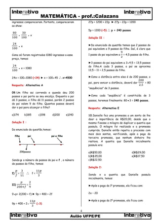 MATEMÁTICA - prof.:Calazans
Aulão UFPE/PE
4
CURSOSCURSOS
CURSOS CURSOS
ingressos compareceram. Portanto, compareceram
ao show:
● ● x
● x
Como só foram registrados 1080 ingressos a esse
preço, temos:
● x = 1080
24x = 100●1080 (÷24) ► x = 100●45  x=4500
Resposta: Alternativa A
09.Um filho sai correndo e quando deu 200
passos o pai parte ao seu encalço. Enquanto o pai
dá 3 passos, o filho dá 11 passos, porém 2 passos
do pai valem 9 do filho. Quantos passos deverá
dar o pai para alcançar o filho?
a)174 b)185 c)198 d)200 e)240
Solução I :
Do enunciado da questão,temos:
Sendo p o número de passos do pai e f , o número
de passos do filho, temos:
I) =  f =
II) =
9●p= 2(200 + f) ► 9p = 400 + 2f
9p = 400 + 2● (●3)
27p = 1200 + 22p ► 27p – 22p = 1200
5p = 1200 (÷5)  p = 240 passos
Solução II :
►Do enunciado da questão temos que 2 passos do
pai equivalem a 9 passos do filho. Daí, é claro que
1 passo do pai equivalem a = 4,5 passos do filho.
►3 passos do pai equivalem a 3●4,5 = 13,5 passos
do filho.A cada 3 passos, o pai se aproxima
13,5 – 11 = 2,5 passos do filho.
►Como a distância entre eles é de 200 passos, o
pai, para vencer a distância, deverá dar = 80
“sequências” de 3 passos.
►Como cada "seqüência" é constituída de 3
passos, teremos finalmente: 80●3 = 240 passos.
Resposta: Alternativa E
10.Danielle fez uma promessa a um santo de lhe
doar a importância de R$20,00, desde que o
mesmo fizesse o milagre de duplicar a quantia que
possuía. O milagre foi realizado e a promessa
cumprida. Danielle então repetiu o processo com
mais dois santos, verificando, após a paga da
terceira promessa, que nenhum dinheiro lhe
restava. A quantia que Danielle inicialmente
possuía era:
a)R$50,00 d)R$29,00
b)R$35,00 e)R$17,50
c)R$22,50
Solução I:
Sendo x a quantia que Danielle possuía
inicialmente, temos:
►Após a paga da 1a
promessa, ela ficou com:
2x – 20
►Após a paga da 2a
promessa, ela ficou com:
 