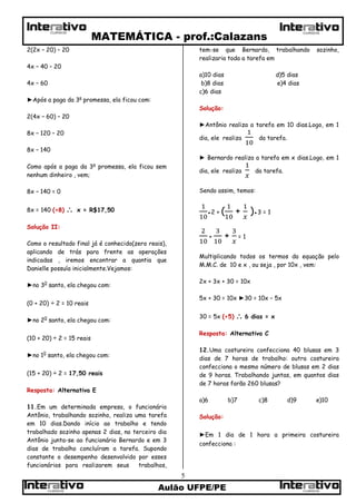 MATEMÁTICA - prof.:Calazans
Aulão UFPE/PE
5
CURSOSCURSOS
CURSOS CURSOS
2(2x – 20) – 20
4x – 40 – 20
4x – 60
►Após a paga da 3a
promessa, ela ficou com:
2(4x – 60) – 20
8x – 120 – 20
8x – 140
Como após a paga da 3a
promessa, ela ficou sem
nenhum dinheiro , vem;
8x – 140 = 0
8x = 140 (÷8)  x = R$17,50
Solução II:
Como o resultado final já é conhecido(zero reais),
aplicando de trás para frente as operações
indicadas , iremos encontrar a quantia que
Danielle possuía inicialmente.Vejamos:
►no 30
santo, ela chegou com:
(0 + 20) ÷ 2 = 10 reais
►no 20
santo, ela chegou com:
(10 + 20) ÷ 2 = 15 reais
►no 10
santo, ela chegou com:
(15 + 20) ÷ 2 = 17,50 reais
Resposta: Alternativa E
11.Em um determinada empresa, o funcionário
Antônio, trabalhando sozinho, realiza uma tarefa
em 10 dias.Dando início ao trabalho e tendo
trabalhado sozinho apenas 2 dias, no terceiro dia
Antônio junta-se ao funcionário Bernardo e em 3
dias de trabalho concluíram a tarefa. Supondo
constante o desempenho desenvolvido por esses
funcionários para realizarem seus trabalhos,
tem-se que Bernardo, trabalhando sozinho,
realizaria toda a tarefa em
a)10 dias d)5 dias
b)8 dias e)4 dias
c)6 dias
Solução:
►Antônio realiza a tarefa em 10 dias.Logo, em 1
dia, ele realiza da tarefa.
► Bernardo realiza a tarefa em x dias.Logo, em 1
dia, ele realiza da tarefa.
Sendo assim, temos:
●2 + ( + )●3 = 1
+ + = 1
Multiplicando todos os termos da equação pelo
M.M.C. de 10 e x , ou seja , por 10x , vem:
2x + 3x + 30 = 10x
5x + 30 = 10x ►30 = 10x – 5x
30 = 5x (÷5)  6 dias = x
Resposta: Alternativa C
12.Uma costureira confecciona 40 blusas em 3
dias de 7 horas de trabalho: outra costureira
confecciona o mesmo número de blusas em 2 dias
de 9 horas. Trabalhando juntas, em quantos dias
de 7 horas farão 260 blusas?
a)6 b)7 c)8 d)9 e)10
Solução:
►Em 1 dia de 1 hora a primeira costureira
confecciona :
 