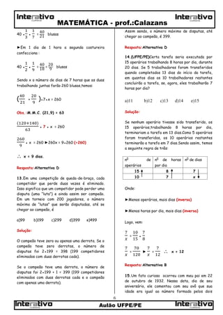 MATEMÁTICA - prof.:Calazans
Aulão UFPE/PE
6
CURSOSCURSOS
CURSOS CURSOS
40 ● ● = blusas
►Em 1 dia de 1 hora a segunda costureira
confecciona :
40 ● ● = = blusas
Sendo x o número de dias de 7 horas que as duas
trabalhando juntas farão 260 blusas,temos:
( + )●7●x = 260
Obs.:M.M.C. (21,9) = 63
● 7 ● x = 260
● x = 260 ►260x = 9●260 (÷260)
 x = 9 dias.
Resposta:Alternativa D
13.Em uma competição de queda-de-braço, cada
competidor que perde duas vezes é eliminado.
Isso significa que um competidor pode perder uma
disputa (uma “luta”) e ainda assim ser campeão.
Em um torneio com 200 jogadores, o número
máximo de “lutas” que serão disputadas, até se
chegar ao campeão, é
a)99 b)199 c)299 d)399 e)499
Solução:
O campeão teve zero ou apenas uma derrota. Se o
campeão teve zero derrotas, o número de
disputas foi 2●199 = 398 (199 competidores
eliminados com duas derrotas cada).
Se o campeão teve uma derrota, o número de
disputas foi 2●199 + 1 = 399 (199 competidores
eliminados com duas derrotas cada e o campeão
com apenas uma derrota).
Assim sendo, o número máximo de disputas, até
chegar ao campeão, é 399.
Resposta:Alternativa D
14.(UFPE/PE)Certa tarefa seria executada por
15 operários trabalhando 8 horas por dia, durante
20 dias. Se 5 trabalhadores foram transferidos
quando completados 13 dias do início da tarefa,
em quantos dias os 10 trabalhadores restantes
concluirão a tarefa, se, agora, eles trabalharão 7
horas por dia?
a)11 b)12 c)13 d)14 e)15
Solução:
Se nenhum operário tivesse sido transferido, os
15 operários,trabalhando 8 horas por dia,
terminariam a tarefa em 13 dias.Como 5 operários
foram transferidos, os 10 operários restantes
terminarão a tarefa em 7 dias.Sendo assim, temos
a seguinte regra de três:
n0
de
operários
n0
de horas
por dia
n0
de dias
15 8 7
10 7 x
Onde:
►Menos operários, mais dias (inversa)
►Menos horas por dia, mais dias (inversa)
Logo, vem:
= ●
= ► =  x = 12
Resposta:Alternativa B
15.Um fato curioso ocorreu com meu pai em 22
de outubro de 1932. Nessa data, dia de seu
aniversário, ele comentou com seu avô que sua
idade era igual ao número formado pelos dois
 