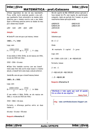 MATEMÁTICA - prof.:Calazans
Aulão UFPE/PE
7
CURSOSCURSOS
CURSOS CURSOS
últimos algarismos do ano do seu nascimento.
Ficou, então, muito surpreso quando o seu avô ,
que igualmente fazia aniversário na mesma data,
observou que o mesmo ocorria com a sua idade.
Qual a diferença positiva entre as idades do meu
pai e desse meu bisavô?
a)52 b)61 c)54 d)63 e)50
Solução:
►Sendo P o ano em que o pai nasceu, temos:
1900 ≤ P ≤ 1932
Logo, vem:
P = ► P =  P = 1916
O ano médio é 1916. Então, se ele nasceu em 1916,
no ano de 1932 ele tinha :
1932 – 1916 = 16 anos.
►Esse fato também ocorreu com seu bisavô .
Como esse fato não ocorre duas vezes n o mesmo
século, o bisavô terá como base o século anterior.
Sendo B o ano em que o bisavô nasceu,temos:
1800 ≤ B ≤ 1932.
Logo, vem:
B = ► B =  B= 1866
O ano médio é 1866. Então, se ele nasceu em
1866, e no ano de 1932 ele tinha :
1932 – 1866 = 66 anos.
Portanto, a diferença positiva entre as duas
idades ,é:
66 anos – 16 anos = 50 anos
Resposta:Alternativa E
16.Um capital de R$ 2.500,00 esteve aplicado à
taxa mensal de 2%, num regime de capitalização
composta. Após um período de 2 meses, os juros
resultantes dessa aplicação serão:
a)R$98,00 d)R$114,00
b)R$101,00 e)R$121,00
c)R4110,00
Solução:
Sabemos que:
M = C + J
Onde:
M = montante C = capital J = juros
Logo, vem:
M = 2.500 ●1,02●1,02  M = R$2601,00
Portanto, temos:
J = M - C
J = R$2.601,00 – R$2.500,00
 J = R$101,00
Resposta:Alternativa B
“Obstáculo é tudo aquilo que você vê quando
tira os olhos do seu objetivo.”
Henry Ford
blog : www.cantinhodocalazans.blogspot.com
 