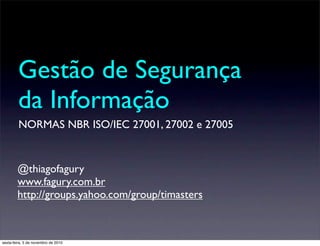 Gestão de Segurança
da Informação
NORMAS NBR ISO/IEC 27001, 27002 e 27005
@thiagofagury
www.fagury.com.br
http://groups.yahoo.com/group/timasters
sexta-feira, 5 de novembro de 2010
 