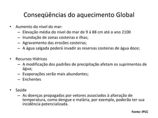 Conseqüências do aquecimento Global Aumento do nível do mar: Elevação média do nível do mar de 9 à 88 cm até o ano 2100 Inundação de zonas costeiras e ilhas; Agravamento das erosões costeiras; A água salgada poderá invadir as reservas costeiras de água doce; Recursos Hídricos A modificação dos padrões de precipitação afetam os suprimentos de água; Evaporações serão mais abundantes; Enchentes  Saúde As doenças propagadas por vetores associados à alteração de temperatura, como dengue e malária, por exemplo, poderão ter sua incidência potencializada. Fonte: IPCC 