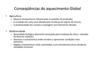 Conseqüências do aquecimento Global Agricultura Maiores temperaturas influenciarão os padrões de produção; A umidade dos solos será afetada pela mudança do regime de chuvas; A produtividade dos campos e pastagens será altamente afetada. Biodiversidade Diversidade biológica altamente ameaçada pela mudança do clima – extinção de diversas espécies; Desertos e ecossistemas áridos tendem a apresentar condições mais extremas; Regiões montanhosas serão submetidas a um considerável stress devido às atividades humanas. 