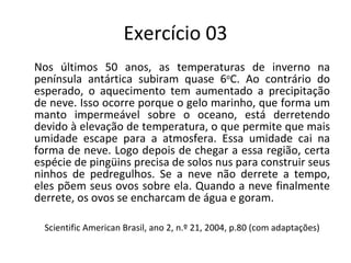 Exercício 03 Nos últimos 50 anos, as temperaturas de inverno na península antártica subiram quase 6 o C. Ao contrário do esperado, o aquecimento tem aumentado a precipitação de neve. Isso ocorre porque o gelo marinho, que forma um manto impermeável sobre o oceano, está derretendo devido à elevação de temperatura, o que permite que mais umidade escape para a atmosfera. Essa umidade cai na forma de neve. Logo depois de chegar a essa região, certa espécie de pingüins precisa de solos nus para construir seus ninhos de pedregulhos. Se a neve não derrete a tempo, eles põem seus ovos sobre ela. Quando a neve finalmente derrete, os ovos se encharcam de água e goram. Scientific American Brasil, ano 2, n.º 21, 2004, p.80 (com adaptações) 