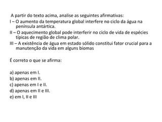 A partir do texto acima, analise as seguintes afirmativas: I – O aumento da temperatura global interfere no ciclo da água na península antártica. II – O aquecimento global pode interferir no ciclo de vida de espécies típicas de região de clima polar. III – A existência de água em estado sólido constitui fator crucial para a manutenção da vida em alguns biomas   É correto o que se afirma:   a) apenas em I. b) apenas em II. c) apenas em I e II. d) apenas em II e III. e) em I, II e III 