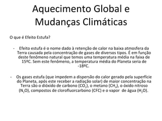 Aquecimento Global e Mudanças Climáticas O que é Efeito Estufa? Efeito estufa é o nome dado à retenção de calor na baixa atmosfera da Terra causada pela concentração de gases de diversos tipos. É em função deste fenômeno natural que temos uma temperatura média na faixa de 15ºC. Sem este fenômeno, a temperatura média do Planeta seria de -18ºC.  Os gases estufa (que impedem a dispersão do calor gerado pela superfície do Planeta, após este receber a radiação solar) de maior concentração na Terra são o dióxido de carbono (CO 2 ), o metano (CH 4 ), o óxido nitroso (N 2 O), compostos de clorofluorcarbono (CFC) e o vapor  de água (H 2 O).  