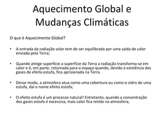 Aquecimento Global e Mudanças Climáticas O que é Aquecimento Global? A entrada da radiação solar tem de ser equilibrada por uma saída de calor enviada pela Terra; Quando atinge superfície a superfície da Terra a radiação transforma-se em calor e é, em parte, retornada para o espaço quando, devido à existência dos gases de efeito estufa, fica aprisionada na Terra.  Desse modo, a atmosfera atua como uma cobertura ou como o vidro de uma estufa, daí o nome efeito estufa; O efeito estufa é um processo natural! Entretanto, quando a concentração dos gases estufa é excessiva, mais calor fica retido na atmosfera;  