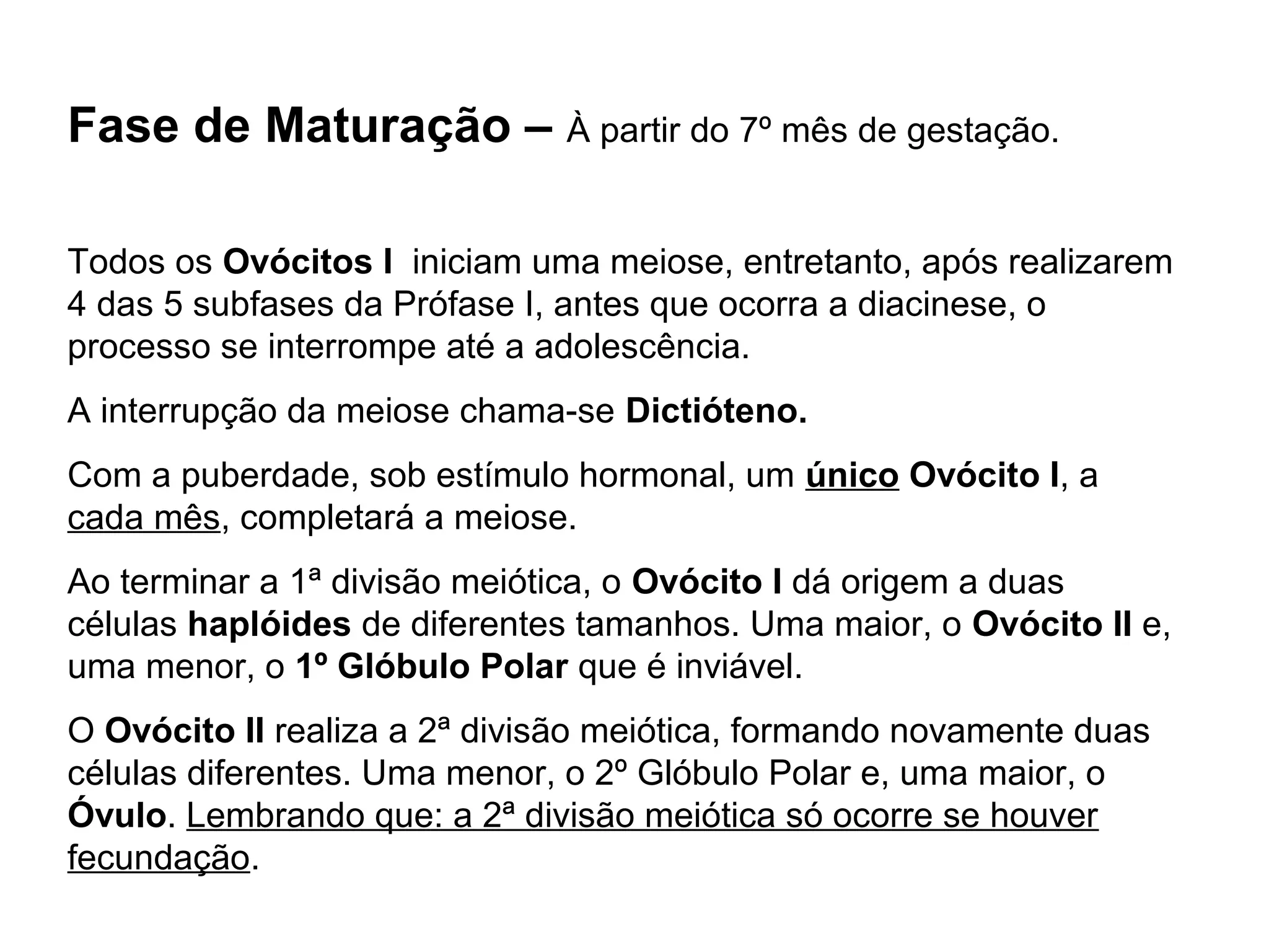 Fase de Maturação – À partir do 7º mês de gestação. 
Todos os Ovócitos I iniciam uma meiose, entretanto, após realizarem 
4 das 5 subfases da Prófase I, antes que ocorra a diacinese, o 
processo se interrompe até a adolescência. 
A interrupção da meiose chama-se Dictióteno. 
Com a puberdade, sob estímulo hormonal, um único Ovócito I, a 
cada mês, completará a meiose. 
Ao terminar a 1ª divisão meiótica, o Ovócito I dá origem a duas 
células haplóides de diferentes tamanhos. Uma maior, o Ovócito II e, 
uma menor, o 1º Glóbulo Polar que é inviável. 
O Ovócito II realiza a 2ª divisão meiótica, formando novamente duas 
células diferentes. Uma menor, o 2º Glóbulo Polar e, uma maior, o 
Óvulo. Lembrando que: a 2ª divisão meiótica só ocorre se houver 
fecundação. 
 