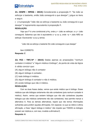 QUESTÕES RESOLVIDAS DE RACIOCÍNIO LÓGICO
Prof. Arthur Lima
CURSOS COMPLETOS PARA A POLÍCIA MILITAR/SP EM: www.estrategiaconcursos.com.br 13
21. CESPE – MPOG – 2015) Considerando a proposição P: “Se João se
esforçar o bastante, então João conseguirá o que desejar”, julgue os itens
a seguir.
( ) A proposição “João não se esforça o bastante ou João conseguirá o que
desejar” é logicamente equivalente à proposição P.
RESOLUÇÃO:
Veja que P é uma condicional pq, onde p = João se esforçar, e q = João
conseguirá. Sabemos que isto é equivalente a ~p ou q, onde ~p = João NÃO se
esforçar. Escrevendo ~p ou q, temos:
“João não se esforça o bastante OU João conseguirá o que desejar”
Item CORRETO.
Resposta: C
22. FCC - TRT/4ª – 2015) Dadas apenas as proposições “nenhum
contador é médico” e “algum médico é biólogo”, do ponto de vista da lógica
é válido concluir que:
(A) algum biólogo não é contador
(B) algum biólogo é contador.
(C) todo biólogo é médico.
(D) algum biólogo é contador e não é médico.
(E) existe biólogo que não é médico.
RESOLUÇÃO:
Com as duas frases dadas, vemos que existe médico que é biólogo. Esses
médicos que são biólogos certamente não são contadores (pois nenhum contador é
médico). Assim, vemos que existem biólogos que não são contadores (aqueles
biólogos que são médicos certamente não são contadores). Isso permite marcar a
alternativa A. Para as demais alternativas, repare que não temos informações
suficientes para proferir aquelas afirmações. Em especial, no que se refere à última
afirmação, a frase “algum biólogo é médico” não impede que TODOS os biólogos
possam ser médicos e, com isso, invalide a afirmativa E.
Resposta: A
 