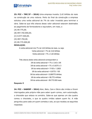 QUESTÕES RESOLVIDAS DE RACIOCÍNIO LÓGICO
Prof. Arthur Lima
CURSOS COMPLETOS PARA A POLÍCIA MILITAR/SP EM: www.estrategiaconcursos.com.br 14
23. FCC – TRF/3ª – 2016) Uma empresa investiu 3,42 bilhões de reais
na construção de uma rodovia. Perto do final da construção a empresa
solicitou uma verba adicional de 7% do valor investido para terminar a
obra. Sabe-se que três oitavos desse valor adicional estavam destinados
ao pagamento de fornecedores e equivalem, em reais, a
(A) 89.775,00.
(B) 897.750.000,00.
(C) 8.977.500,00.
(D) 897.750,00.
(E) 89.775.000,00
RESOLUÇÃO:
A verba adicional é de 7% de 3,42 bilhões de reais, ou seja:
Verba adicional = 7% de 3,42 bilhões
Verba adicional = 7% x 3,42 bilhões
Três oitavos desta verba adicional correspondem a:
3/8 da verba adicional = 7% x 3,42 x 3/8
3/8 da verba adicional = 7% x 0,4275 x 3
3/8 da verba adicional = 7/100 x 1,2825
3/8 da verba adicional = 8,9775 / 100
3/8 da verba adicional = 0,089775 bilhões
3/8 da verba adicional = 89,775 milhões
3/8 da verba adicional = 89.775.000 reais
Resposta: E
24. FCC – SABESP – 2014) Alan, Beto, Caio e Décio são irmãos e foram
interrogados pela própria mãe para saber quem comeu, sem autorização,
o chocolate que estava no armário. Sabe-se que apenas um dos quatro
comeu o chocolate, e que os quatro irmãos sabem quem foi. A mãe
perguntou para cada um quem cometeu o ato, ao que recebeu as seguintes
respostas:
 