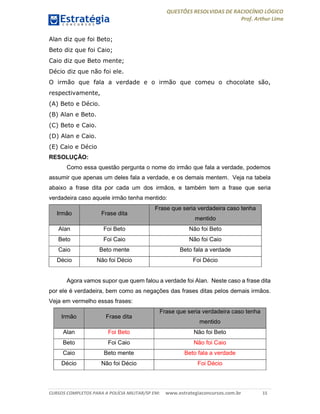 QUESTÕES RESOLVIDAS DE RACIOCÍNIO LÓGICO
Prof. Arthur Lima
CURSOS COMPLETOS PARA A POLÍCIA MILITAR/SP EM: www.estrategiaconcursos.com.br 15
Alan diz que foi Beto;
Beto diz que foi Caio;
Caio diz que Beto mente;
Décio diz que não foi ele.
O irmão que fala a verdade e o irmão que comeu o chocolate são,
respectivamente,
(A) Beto e Décio.
(B) Alan e Beto.
(C) Beto e Caio.
(D) Alan e Caio.
(E) Caio e Décio
RESOLUÇÃO:
Como essa questão pergunta o nome do irmão que fala a verdade, podemos
assumir que apenas um deles fala a verdade, e os demais mentem. Veja na tabela
abaixo a frase dita por cada um dos irmãos, e também tem a frase que seria
verdadeira caso aquele irmão tenha mentido:
Irmão Frase dita
Frase que seria verdadeira caso tenha
mentido
Alan Foi Beto Não foi Beto
Beto Foi Caio Não foi Caio
Caio Beto mente Beto fala a verdade
Décio Não foi Décio Foi Décio
Agora vamos supor que quem falou a verdade foi Alan. Neste caso a frase dita
por ele é verdadeira, bem como as negações das frases ditas pelos demais irmãos.
Veja em vermelho essas frases:
Irmão Frase dita
Frase que seria verdadeira caso tenha
mentido
Alan Foi Beto Não foi Beto
Beto Foi Caio Não foi Caio
Caio Beto mente Beto fala a verdade
Décio Não foi Décio Foi Décio
 