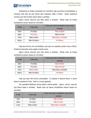QUESTÕES RESOLVIDAS DE RACIOCÍNIO LÓGICO
Prof. Arthur Lima
CURSOS COMPLETOS PARA A POLÍCIA MILITAR/SP EM: www.estrategiaconcursos.com.br 16
Analisando as frases marcadas em vermelho veja que temos contradições, a
começar pelo fato de que temos dois culpados, Beto e Décio. Assim podemos
concluir que não foi Alan quem disse a verdade.
Agora vamos assumir que Beto disse a verdade. Neste caso as frases
verdadeiras seriam essas em vermelho:
Irmão Frase dita
Frase que seria verdadeira caso tenha
mentido
Alan Foi Beto Não foi Beto
Beto Foi Caio Não foi Caio
Caio Beto mente Beto fala a verdade
Décio Não foi Décio Foi Décio
Veja que temos uma contradição, pois aqui os culpados seriam Caio e Décio.
Podemos descartar essa opção e tentar outra.
Agora vamos assumir que Caio disse a verdade. Neste caso as frases
verdadeiras seriam essas em vermelho:
Irmão Frase dita
Frase que seria verdadeira caso tenha
mentido
Alan Foi Beto Não foi Beto
Beto Foi Caio Não foi Caio
Caio Beto mente Beto fala a verdade
Décio Não foi Décio Foi Décio
Veja que aqui não temos contradição. O culpado é apenas Décio, e quem
disse a verdade foi Caio. Este é o nosso gabarito.
Por questões didáticas vamos testar a última opção. Agora vamos assumir
que Décio disse a verdade. Neste caso as frases verdadeiras seriam essas em
vermelho:
Irmão Frase dita
Frase que seria verdadeira caso tenha
mentido
Alan Foi Beto Não foi Beto
Beto Foi Caio Não foi Caio
Caio Beto mente Beto fala a verdade
 