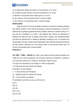 QUESTÕES RESOLVIDAS DE RACIOCÍNIO LÓGICO
Prof. Arthur Lima
CURSOS COMPLETOS PARA A POLÍCIA MILITAR/SP EM: www.estrategiaconcursos.com.br 19
a) A média das idades de todos os funcionários é 31 anos
b) A idade de pelo menos um dos funcionários é 31 anos
c) Nenhum funcionário tem idade igual a 31 anos
d) No máximo 25 funcionários têm a mesma idade
e) No mínimo 4 funcionários têm a mesma idade.
RESOLUÇÃO:
Veja que de 25 a 37 anos de idade nós temos um total de 13 idades possíveis
(em valores inteiros). Como temos 40 pessoas, ainda que tivéssemos a sorte de ir
distribuindo as pessoas igualmente entre as idades, faríamos a divisão de 40 por 13,
que nos dá o resultado 3 e o resto 1. Isto significa que, mesmo se colocarmos 3
pessoas em cada uma das 13 idades, sobra ainda 1 pessoa, que necessariamente
vai entrar em alguma das 13 idades já utilizadas, passando a ser a 4ª pessoa com
aquela idade. Ou seja, mesmo nesta distribuição mais uniforme possível precisamos
de pelo menos 4 pessoas em uma mesma idade, o que permite afirmar que “no
mínimo 4 funcionários tem a mesma idade”.
Resposta: E
27. FGV – TJSC – 2015) Pai, mãe e seu casal de filhos estão sentados em
volta de uma mesa quadrada. Os homens chamam-se Roberto e Sérgio e
as mulheres chamam-se Teresa e Fernanda. Sabe-se que:
• O pai tem Fernanda à sua frente e o filho à esquerda.
• A mãe está do lado direito de Sérgio.
Considere as afirmações:
I – A mãe chama-se Fernanda.
II – Roberto está em frente de Teresa.
III – O pai chama-se Sérgio.
É verdadeiro somente o que se afirma em:
(A) I;
(B) II;
(C) III;
(D) I e II;
(E) II e III
 