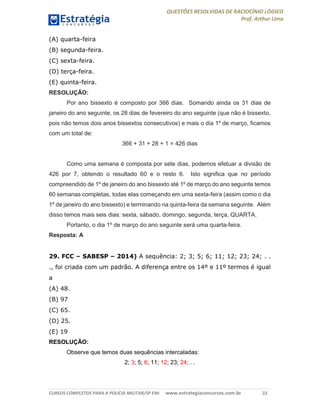 QUESTÕES RESOLVIDAS DE RACIOCÍNIO LÓGICO
Prof. Arthur Lima
CURSOS COMPLETOS PARA A POLÍCIA MILITAR/SP EM: www.estrategiaconcursos.com.br 22
(A) quarta-feira
(B) segunda-feira.
(C) sexta-feira.
(D) terça-feira.
(E) quinta-feira.
RESOLUÇÃO:
Por ano bissexto é composto por 366 dias. Somando ainda os 31 dias de
janeiro do ano seguinte, os 28 dias de fevereiro do ano seguinte (que não é bissexto,
pois não temos dois anos bissextos consecutivos) e mais o dia 1º de março, ficamos
com um total de:
366 + 31 + 28 + 1 = 426 dias
Como uma semana é composta por sete dias, podemos efetuar a divisão de
426 por 7, obtendo o resultado 60 e o resto 6. Isto significa que no período
compreendido de 1º de janeiro do ano bissexto até 1º de março do ano seguinte temos
60 semanas completas, todas elas começando em uma sexta-feira (assim como o dia
1º de janeiro do ano bissexto) e terminando na quinta-feira da semana seguinte. Além
disso temos mais seis dias: sexta, sábado, domingo, segunda, terça, QUARTA.
Portanto, o dia 1º de março do ano seguinte será uma quarta-feira.
Resposta: A
29. FCC – SABESP – 2014) A sequência: 2; 3; 5; 6; 11; 12; 23; 24; . .
., foi criada com um padrão. A diferença entre os 14º e 11º termos é igual
a
(A) 48.
(B) 97
(C) 65.
(D) 25.
(E) 19
RESOLUÇÃO:
Observe que temos duas sequências intercaladas:
2; 3; 5; 6; 11; 12; 23; 24; . .
 