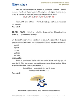 QUESTÕES RESOLVIDAS DE RACIOCÍNIO LÓGICO
Prof. Arthur Lima
CURSOS COMPLETOS PARA A POLÍCIA MILITAR/SP EM: www.estrategiaconcursos.com.br 23
Veja que nas duas sequências a lógica de formação é a mesma: primeiro
somamos 3 unidades, depois 6, depois 12... seguindo esta lógica, devemos somar
24, 48, 96 e assim por diante. Escrevendo os próximos termos, temos:
2; 3; 5; 6; 11; 12; 23; 24; 47; 48; 95; 96; 191; 192. .
Assim, o 14º termo é 192, e o 11º é 95, de modo que a diferença entre eles é
192 – 95 = 97.
Resposta: B
30. FGV – TJ/RO – 2015) Um tabuleiro de damas tem 32 quadradinhos
pretos e 32 quadradinhos brancos.
Um desses 64 quadradinhos é sorteado ao acaso. A probabilidade de que o
quadradinho sorteado seja um quadradinho preto da borda do tabuleiro é:
a) 1/2
b) 1/4
c) 1/8
d) 9/16
e) 7/32.
RESOLUÇÃO:
Conte os quadradinhos pretos nas quatro bordas do tabuleiro. Veja que, ao
todo, são 14. Estes são os casos que nos interessam, segundo o enunciado. O total
de quadradinhos é 64. Assim, a probabilidade é:
Probabilidade = casos favoráveis / total de casos
Probabilidade = 14 / 64 = 7 / 32
Resposta: E
Fim de aula. Espero que você tenha aprendido muita coisa nova!
 
