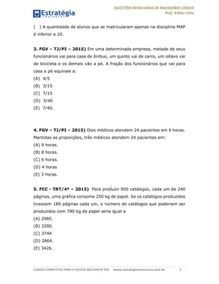 QUESTÕES RESOLVIDAS DE RACIOCÍNIO LÓGICO
Prof. Arthur Lima
CURSOS COMPLETOS PARA A POLÍCIA MILITAR/SP EM: www.estrategiaconcursos.com.br 3
( ) A quantidade de alunos que se matricularam apenas na disciplina MAP
é inferior a 10.
3. FGV – TJ/PI – 2015) Em uma determinada empresa, metade de seus
funcionários vai para casa de ônibus, um quinto vai de carro, um oitavo vai
de bicicleta e os demais vão a pé. A fração dos funcionários que vai para
casa a pé equivale a:
(A) 4/5
(B) 3/15
(C) 7/15
(D) 3/40
(E) 7/40.
4. FGV – TJ/PI – 2015) Dois médicos atendem 24 pacientes em 6 horas.
Mantidas as proporções, três médicos atendem 24 pacientes em:
(A) 9 horas.
(B) 8 horas.
(C) 6 horas.
(D) 4 horas
(E) 3 horas.
5. FCC - TRT/4ª – 2015) Para produzir 900 catálogos, cada um de 240
páginas, uma gráfica consome 250 kg de papel. Se os catálogos produzidos
tivessem 180 páginas cada um, o número de catálogos que poderiam ser
produzidos com 780 kg de papel seria igual a
(A) 2985.
(B) 3280.
(C) 3744
(D) 2864.
(E) 3426.
 
