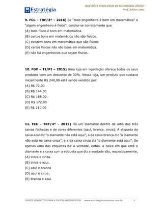 QUESTÕES RESOLVIDAS DE RACIOCÍNIO LÓGICO
Prof. Arthur Lima
CURSOS COMPLETOS PARA A POLÍCIA MILITAR/SP EM: www.estrategiaconcursos.com.br 5
9. FCC – TRF/3ª – 2016) Se “todo engenheiro é bom em matemática” e
“algum engenheiro é físico”, conclui-se corretamente que
(A) todo físico é bom em matemática.
(B) certos bons em matemática não são físicos.
(C) existem bons em matemática que são físicos
(D) certos físicos não são bons em matemática.
(E) não há engenheiros que sejam físicos.
10. FGV – TJ/PI – 2015) Uma loja em liquidação oferece todos os seus
produtos com um desconto de 30%. Nessa loja, um produto que custava
inicialmente R$ 240,00 está sendo vendido por:
(A) R$ 72,00
(B) R$ 144,00
(C) R$ 168,00.
(D) R$ 172,00
(E) R$ 210,00
11. FCC – TRT/4ª – 2015) Há um diamante dentro de uma das três
caixas fechadas e de cores diferentes (azul, branca, cinza). A etiqueta da
caixa azul diz “o diamante não está aqui”, a da caixa branca diz “o diamante
não está na caixa cinza”, e a da caixa cinza diz “o diamante está aqui”. Se
apenas uma das etiquetas diz a verdade, então, a caixa em que está o
diamante e a caixa com a etiqueta que diz a verdade são, respectivamente,
(A) cinza e cinza.
(B) cinza e azul.
(C) azul e branca
(D) azul e cinza.
(E) branca e azul.
 