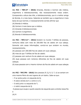 QUESTÕES RESOLVIDAS DE RACIOCÍNIO LÓGICO
Prof. Arthur Lima
CURSOS COMPLETOS PARA A POLÍCIA MILITAR/SP EM: www.estrategiaconcursos.com.br 6
12. FCC – TRF/3ª – 2016) Amanda, Brenda e Carmen são médica,
engenheira e biblioteconomista, não necessariamente nessa ordem.
Comparando a altura das três, a biblioteconomista, que é a melhor amiga
de Brenda, é a mais baixa. Sabendo-se também que a engenheira é mais
baixa do que Carmen, é necessariamente correto afirmar que
(A) Brenda é médica.
(B) Carmen é mais baixa que a médica.
(C) Amanda é biblioteconomista
(D) Carmen é engenheira.
(E) Brenda é biblioteconomista.
13. FCC – TRT/11ª – 2012) Existem no mundo 7 bilhões de pessoas,
nenhuma delas com mais de 200.000 fios de cabelo em sua cabeça.
Somente com essas informações, conclui-se que existem no mundo,
necessariamente,
(A) pessoas com 200.000 fios de cabelo em suas cabeças.
(B) mais do que 7 bilhões de fios de cabelo.
(C) pessoas com nenhum fio de cabelo em suas cabeças.
(D) duas pessoas com números diferentes de fios de cabelo em suas
cabeças.
(E) duas pessoas com o mesmo número de fios de cabelo em suas cabeças
14. FCC - TRT/PR – 2015) Seis pessoas (P, Q, R, S, T, U) se sentam em
uma mesma fileira de seis lugares de um teatro. Sabe-se que:
− P se senta junto e à esquerda de Q;
− R está à direita de P, e entre U e S;
− S está junto e a esquerda de T;
− U está à esquerda de Q.
A pessoa que ocupa o quarto assento da esquerda para a direita nessa fila
é
(A) R
 