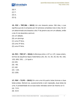 QUESTÕES RESOLVIDAS DE RACIOCÍNIO LÓGICO
Prof. Arthur Lima
CURSOS COMPLETOS PARA A POLÍCIA MILITAR/SP EM: www.estrategiaconcursos.com.br 7
(B) P.
(C) T.
(D) S.
(E) Q.
15. FCC – TRT/BA – 2013) Um ano bissexto possui 366 dias, o que
significa que ele é composto por 52 semanas completas mais 2 dias. Se em
um determinado ano bissexto o dia 1º de janeiro caiu em um sábado, então
o dia 31 de dezembro cairá em
(A) um sábado.
(B) um domingo
(C) uma 2ª feira.
(D) uma 3ª feira.
(E) uma 4ª feira.
16. FCC – TRF/3ª – 2016) A diferença entre o 12º e o 13º, nessa ordem,
termos da sequência lógica matemática (20; 20; 15; 30; 20; 60; 40; 160;
120; 600; 520; ...) é igual a
(A) 220.
(B) −80.
(C) 160
(D) −120.
(E) 1200.
17. FGV – TJ/PI – 2015) Em uma urna há quatro bolas brancas e duas
bolas pretas. Retiram-se, sucessivamente e sem reposição, duas bolas da
urna. A probabilidade de as duas bolas retiradas serem da mesma cor é:
(A) 7/15.
(B) 8/15
 