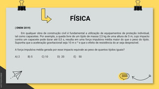FÍSICA
( ENEM 2019)
Em qualquer obra de construção civil é fundamental a utilização de equipamentos de proteção individual,
tal como capacetes. Por exemplo, a queda livre de um tijolo de massa 2,5 kg de uma altura de 5 m, cujo impacto
contra um capacete pode durar até 0,5 s, resulta em uma força impulsiva média maior do que o peso do tijolo.
Suponha que a aceleração gravitacional seja 10 m s−2 e que o efeito de resistência do ar seja desprezível.
A força impulsiva média gerada por esse impacto equivale ao peso de quantos tijolos iguais?
A) 2 B) 5 C) 10 D) 20 E) 50
 