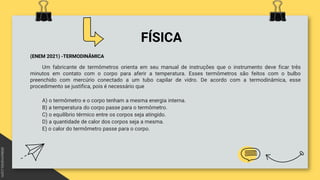 FÍSICA
(ENEM 2021) -TERMODINÂMICA
Um fabricante de termômetros orienta em seu manual de instruções que o instrumento deve ficar três
minutos em contato com o corpo para aferir a temperatura. Esses termômetros são feitos com o bulbo
preenchido com mercúrio conectado a um tubo capilar de vidro. De acordo com a termodinâmica, esse
procedimento se justifica, pois é necessário que
A) o termômetro e o corpo tenham a mesma energia interna.
B) a temperatura do corpo passe para o termômetro.
C) o equilíbrio térmico entre os corpos seja atingido.
D) a quantidade de calor dos corpos seja a mesma.
E) o calor do termômetro passe para o corpo.
 