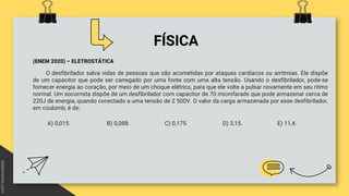 FÍSICA
(ENEM 2020) – ELETROSTÁTICA
O desfibrilador salva vidas de pessoas que são acometidas por ataques cardíacos ou arritmias. Ele dispõe
de um capacitor que pode ser carregado por uma fonte com uma alta tensão. Usando o desfibrilador, pode-se
fornecer energia ao coração, por meio de um choque elétrico, para que ele volte a pulsar novamente em seu ritmo
normal. Um socorrista dispõe de um desfibrilador com capacitor de 70 microfarads que pode armazenar cerca de
220J de energia, quando conectado a uma tensão de 2 500V. O valor da carga armazenada por esse desfibrilador,
em coulomb, é de:
A) 0,015. B) 0,088. C) 0,175. D) 3,15. E) 11,4.
 