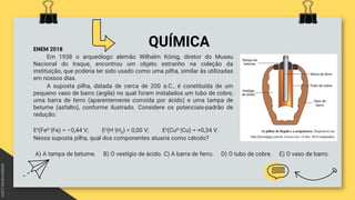 QUÍMICA
ENEM 2018
Em 1938 o arqueólogo alemão Wilhelm König, diretor do Museu
Nacional do Iraque, encontrou um objeto estranho na coleção da
instituição, que poderia ter sido usado como uma pilha, similar às utilizadas
em nossos dias.
A suposta pilha, datada de cerca de 200 a.C., é constituída de um
pequeno vaso de barro (argila) no qual foram instalados um tubo de cobre,
uma barra de ferro (aparentemente corroída por ácido) e uma tampa de
betume (asfalto), conforme ilustrado. Considere os potenciais-padrão de
redução:
Eᶿ(Fe²⁺|Fe) = –0,44 V; Eᶿ(H⁺|H2) = 0,00 V; Eᶿ(Cu²⁺|Cu) = +0,34 V.
Nessa suposta pilha, qual dos componentes atuaria como cátodo?
A) A tampa de betume. B) O vestígio de ácido. C) A barra de ferro. D) O tubo de cobre. E) O vaso de barro.
 