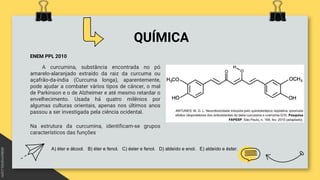 QUÍMICA
ENEM PPL 2010
A curcumina, substância encontrada no pó
amarelo-alaranjado extraído da raiz da curcuma ou
açafrão-da-índia (Curcuma longa), aparentemente,
pode ajudar a combater vários tipos de câncer, o mal
de Parkinson e o de Alzheimer e até mesmo retardar o
envelhecimento. Usada há quatro milênios por
algumas culturas orientais, apenas nos últimos anos
passou a ser investigada pela ciência ocidental.
Na estrutura da curcumina, identificam-se grupos
característicos das funções
A) éter e álcool. B) éter e fenol. C) éster e fenol. D) aldeído e enol. E) aldeído e éster.
 