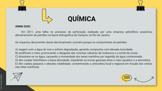 QUÍMICA
(ENEM 2020)
Em 2011, uma falha no processo de perfuração realizado por uma empresa petrolífera ocasionou
derramamento de petróleo na bacia hidrográfica de Campos, no Rio de Janeiro.
Os impactos decorrentes desse derramamento ocorrem porque os componentes do petróleo
A) reagem com a água do mar e sofrem degradação, gerando compostos com elevada toxicidade.
B) acidificam o meio, promovendo o desgaste das conchas calcárias de moluscos e a morte de corais.
C) dissolvem-se na água, causando a mortandade dos seres marinhos por ingestão da água contaminada.
D) têm caráter hidrofóbico e baixa densidade, impedindo as trocas gasosas entre o meio aquático e a atmosfera.
E) têm cadeia pequena e elevada volatilidade, contaminando a atmosfera local e regional em função dos ventos
nas orlas marítimas.
 